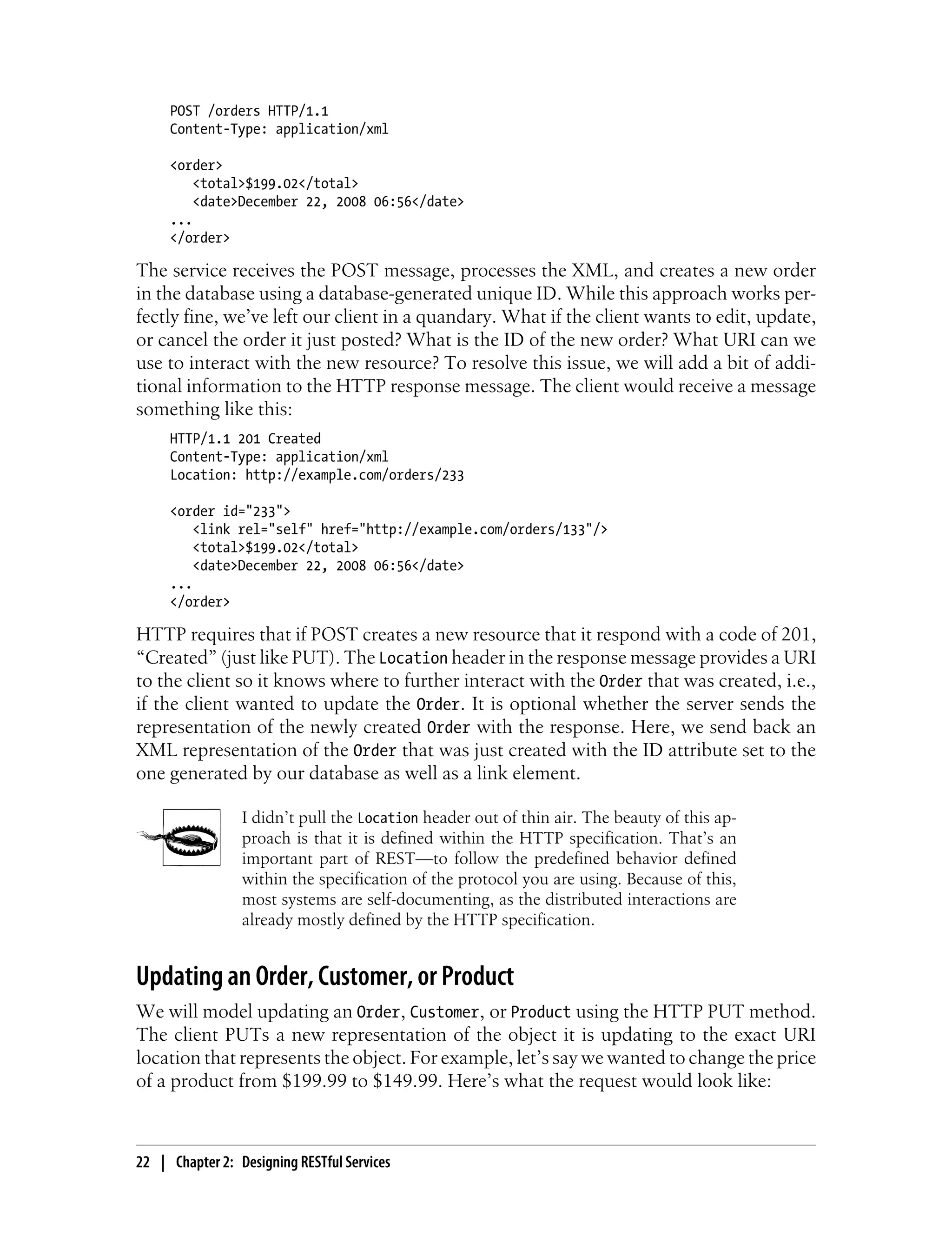 POST /orders HTTP/1.1
Content-Type: application/xml
<order>
<total>$199.02</total>
<date>December 22, 2008 06:56</date>
...
</order>
The service receives the POST message, processes the XML, and creates a new order
in the database using a database-generated unique ID. While this approach works per-
fectly fine, we’ve left our client in a quandary. What if the client wants to edit, update,
or cancel the order it just posted? What is the ID of the new order? What URI can we
use to interact with the new resource? To resolve this issue, we will add a bit of addi-
tional information to the HTTP response message. The client would receive a message
something like this:
HTTP/1.1 201 Created
Content-Type: application/xml
Location: http://example.com/orders/233
<order id="233">
<link rel="self" href="http://example.com/orders/133"/>
<total>$199.02</total>
<date>December 22, 2008 06:56</date>
...
</order>
HTTP requires that if POST creates a new resource that it respond with a code of 201,
“Created” (just like PUT). The Location header in the response message provides a URI
to the client so it knows where to further interact with the Order that was created, i.e.,
if the client wanted to update the Order. It is optional whether the server sends the
representation of the newly created Order with the response. Here, we send back an
XML representation of the Order that was just created with the ID attribute set to the
one generated by our database as well as a link element.
I didn’t pull the Location header out of thin air. The beauty of this ap-
proach is that it is defined within the HTTP specification. That’s an
important part of REST—to follow the predefined behavior defined
within the specification of the protocol you are using. Because of this,
most systems are self-documenting, as the distributed interactions are
already mostly defined by the HTTP specification.
Updating an Order, Customer, or Product
We will model updating an Order, Customer, or Product using the HTTP PUT method.
The client PUTs a new representation of the object it is updating to the exact URI
location that represents the object. For example, let’s say we wanted to change the price
of a product from $199.99 to $149.99. Here’s what the request would look like:
22 | Chapter 2: Designing RESTful Services
 