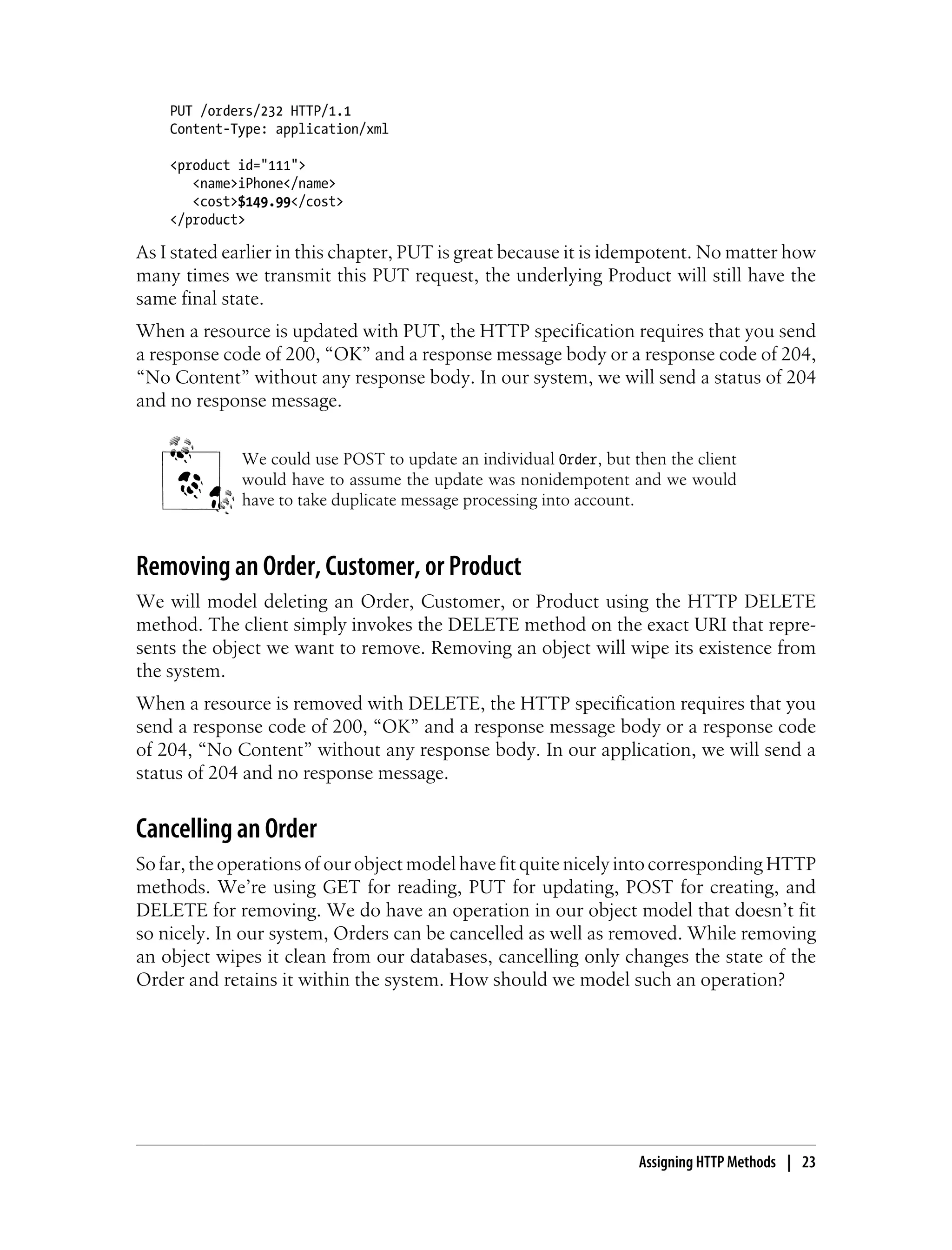 PUT /orders/232 HTTP/1.1
Content-Type: application/xml
<product id="111">
<name>iPhone</name>
<cost>$149.99</cost>
</product>
As I stated earlier in this chapter, PUT is great because it is idempotent. No matter how
many times we transmit this PUT request, the underlying Product will still have the
same final state.
When a resource is updated with PUT, the HTTP specification requires that you send
a response code of 200, “OK” and a response message body or a response code of 204,
“No Content” without any response body. In our system, we will send a status of 204
and no response message.
We could use POST to update an individual Order, but then the client
would have to assume the update was nonidempotent and we would
have to take duplicate message processing into account.
Removing an Order, Customer, or Product
We will model deleting an Order, Customer, or Product using the HTTP DELETE
method. The client simply invokes the DELETE method on the exact URI that repre-
sents the object we want to remove. Removing an object will wipe its existence from
the system.
When a resource is removed with DELETE, the HTTP specification requires that you
send a response code of 200, “OK” and a response message body or a response code
of 204, “No Content” without any response body. In our application, we will send a
status of 204 and no response message.
Cancelling an Order
So far, the operations of our object model have fit quite nicely into corresponding HTTP
methods. We’re using GET for reading, PUT for updating, POST for creating, and
DELETE for removing. We do have an operation in our object model that doesn’t fit
so nicely. In our system, Orders can be cancelled as well as removed. While removing
an object wipes it clean from our databases, cancelling only changes the state of the
Order and retains it within the system. How should we model such an operation?
Assigning HTTP Methods | 23
 