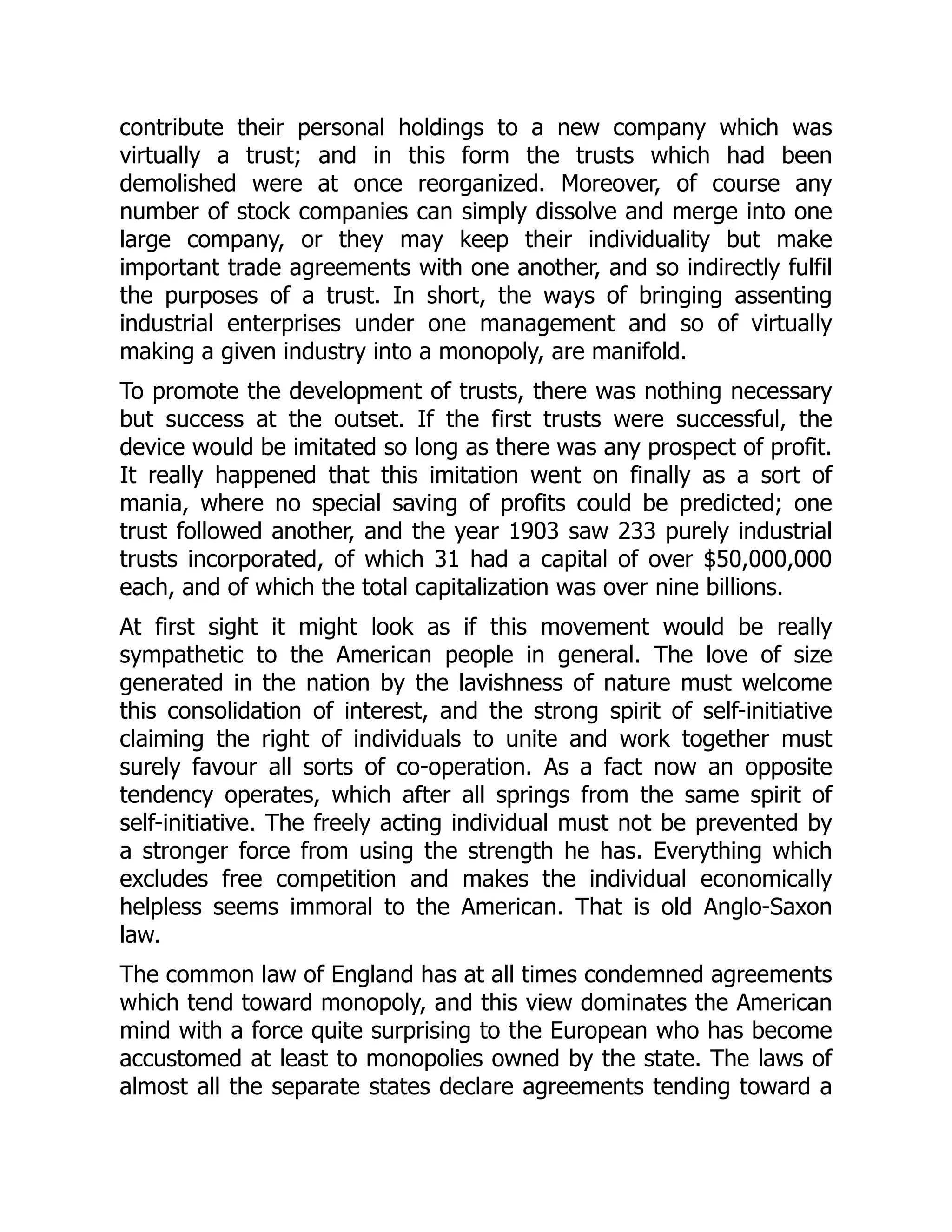 contribute their personal holdings to a new company which was
virtually a trust; and in this form the trusts which had been
demolished were at once reorganized. Moreover, of course any
number of stock companies can simply dissolve and merge into one
large company, or they may keep their individuality but make
important trade agreements with one another, and so indirectly fulfil
the purposes of a trust. In short, the ways of bringing assenting
industrial enterprises under one management and so of virtually
making a given industry into a monopoly, are manifold.
To promote the development of trusts, there was nothing necessary
but success at the outset. If the first trusts were successful, the
device would be imitated so long as there was any prospect of profit.
It really happened that this imitation went on finally as a sort of
mania, where no special saving of profits could be predicted; one
trust followed another, and the year 1903 saw 233 purely industrial
trusts incorporated, of which 31 had a capital of over $50,000,000
each, and of which the total capitalization was over nine billions.
At first sight it might look as if this movement would be really
sympathetic to the American people in general. The love of size
generated in the nation by the lavishness of nature must welcome
this consolidation of interest, and the strong spirit of self-initiative
claiming the right of individuals to unite and work together must
surely favour all sorts of co-operation. As a fact now an opposite
tendency operates, which after all springs from the same spirit of
self-initiative. The freely acting individual must not be prevented by
a stronger force from using the strength he has. Everything which
excludes free competition and makes the individual economically
helpless seems immoral to the American. That is old Anglo-Saxon
law.
The common law of England has at all times condemned agreements
which tend toward monopoly, and this view dominates the American
mind with a force quite surprising to the European who has become
accustomed at least to monopolies owned by the state. The laws of
almost all the separate states declare agreements tending toward a
 