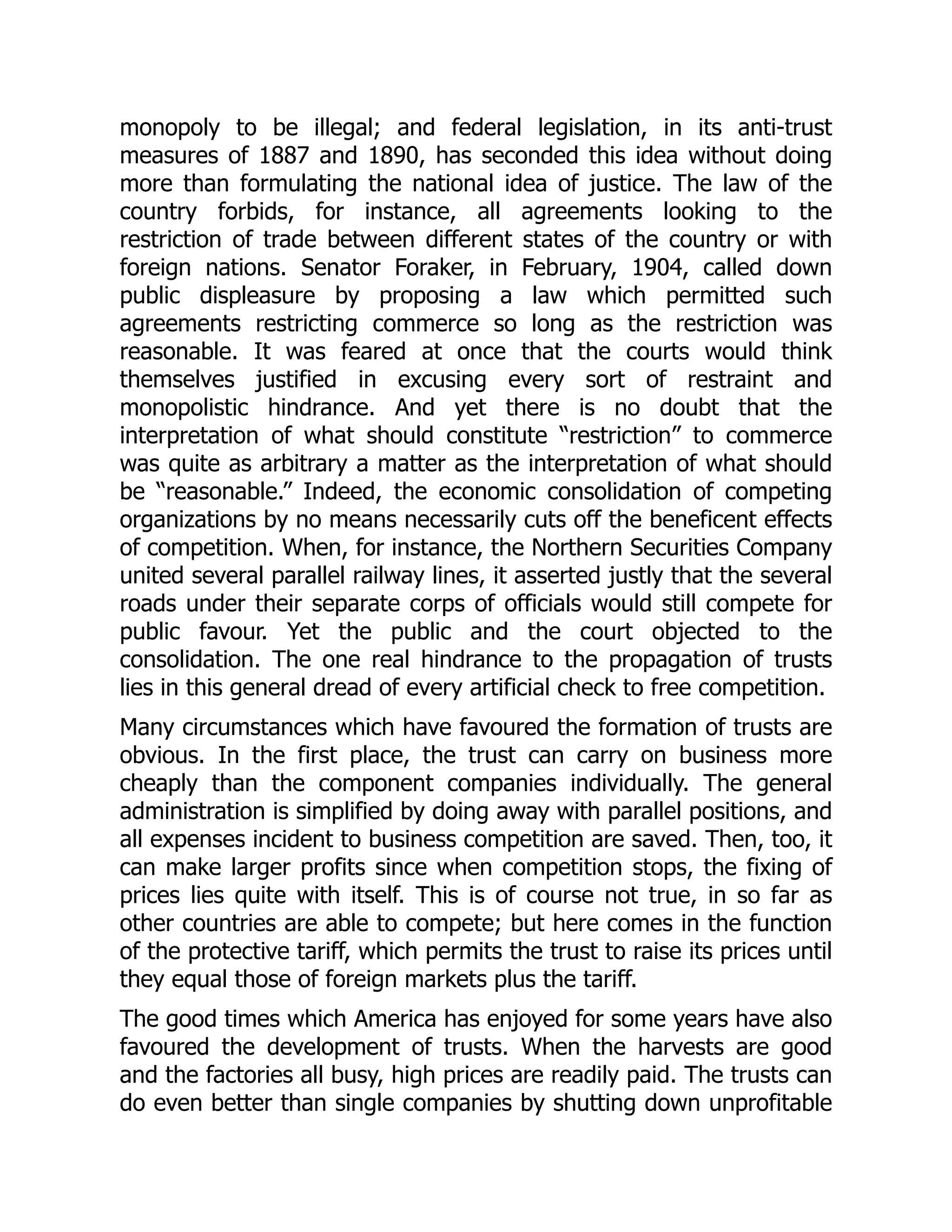 monopoly to be illegal; and federal legislation, in its anti-trust
measures of 1887 and 1890, has seconded this idea without doing
more than formulating the national idea of justice. The law of the
country forbids, for instance, all agreements looking to the
restriction of trade between different states of the country or with
foreign nations. Senator Foraker, in February, 1904, called down
public displeasure by proposing a law which permitted such
agreements restricting commerce so long as the restriction was
reasonable. It was feared at once that the courts would think
themselves justified in excusing every sort of restraint and
monopolistic hindrance. And yet there is no doubt that the
interpretation of what should constitute “restriction” to commerce
was quite as arbitrary a matter as the interpretation of what should
be “reasonable.” Indeed, the economic consolidation of competing
organizations by no means necessarily cuts off the beneficent effects
of competition. When, for instance, the Northern Securities Company
united several parallel railway lines, it asserted justly that the several
roads under their separate corps of officials would still compete for
public favour. Yet the public and the court objected to the
consolidation. The one real hindrance to the propagation of trusts
lies in this general dread of every artificial check to free competition.
Many circumstances which have favoured the formation of trusts are
obvious. In the first place, the trust can carry on business more
cheaply than the component companies individually. The general
administration is simplified by doing away with parallel positions, and
all expenses incident to business competition are saved. Then, too, it
can make larger profits since when competition stops, the fixing of
prices lies quite with itself. This is of course not true, in so far as
other countries are able to compete; but here comes in the function
of the protective tariff, which permits the trust to raise its prices until
they equal those of foreign markets plus the tariff.
The good times which America has enjoyed for some years have also
favoured the development of trusts. When the harvests are good
and the factories all busy, high prices are readily paid. The trusts can
do even better than single companies by shutting down unprofitable
 