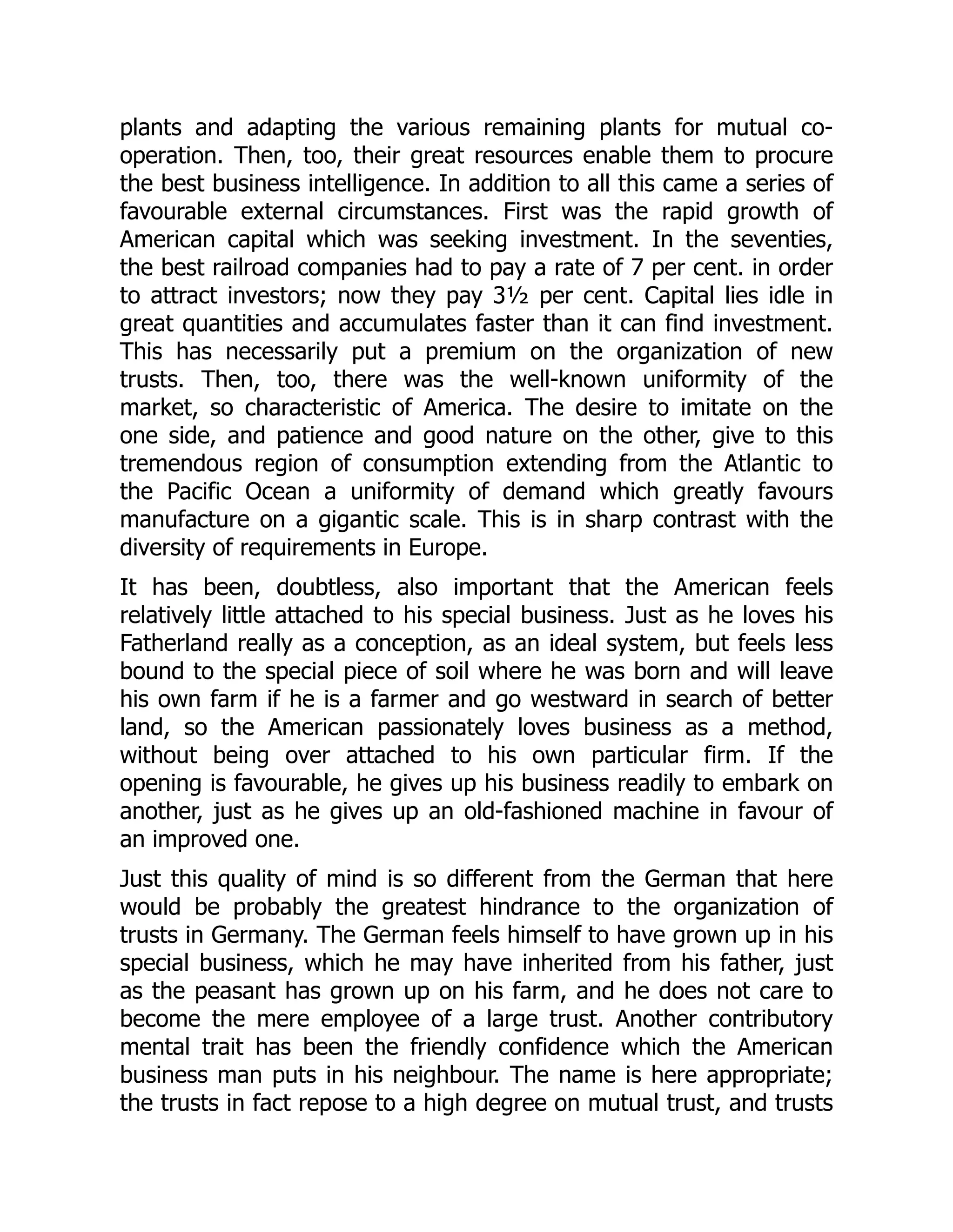 plants and adapting the various remaining plants for mutual co-
operation. Then, too, their great resources enable them to procure
the best business intelligence. In addition to all this came a series of
favourable external circumstances. First was the rapid growth of
American capital which was seeking investment. In the seventies,
the best railroad companies had to pay a rate of 7 per cent. in order
to attract investors; now they pay 3½ per cent. Capital lies idle in
great quantities and accumulates faster than it can find investment.
This has necessarily put a premium on the organization of new
trusts. Then, too, there was the well-known uniformity of the
market, so characteristic of America. The desire to imitate on the
one side, and patience and good nature on the other, give to this
tremendous region of consumption extending from the Atlantic to
the Pacific Ocean a uniformity of demand which greatly favours
manufacture on a gigantic scale. This is in sharp contrast with the
diversity of requirements in Europe.
It has been, doubtless, also important that the American feels
relatively little attached to his special business. Just as he loves his
Fatherland really as a conception, as an ideal system, but feels less
bound to the special piece of soil where he was born and will leave
his own farm if he is a farmer and go westward in search of better
land, so the American passionately loves business as a method,
without being over attached to his own particular firm. If the
opening is favourable, he gives up his business readily to embark on
another, just as he gives up an old-fashioned machine in favour of
an improved one.
Just this quality of mind is so different from the German that here
would be probably the greatest hindrance to the organization of
trusts in Germany. The German feels himself to have grown up in his
special business, which he may have inherited from his father, just
as the peasant has grown up on his farm, and he does not care to
become the mere employee of a large trust. Another contributory
mental trait has been the friendly confidence which the American
business man puts in his neighbour. The name is here appropriate;
the trusts in fact repose to a high degree on mutual trust, and trusts
 
