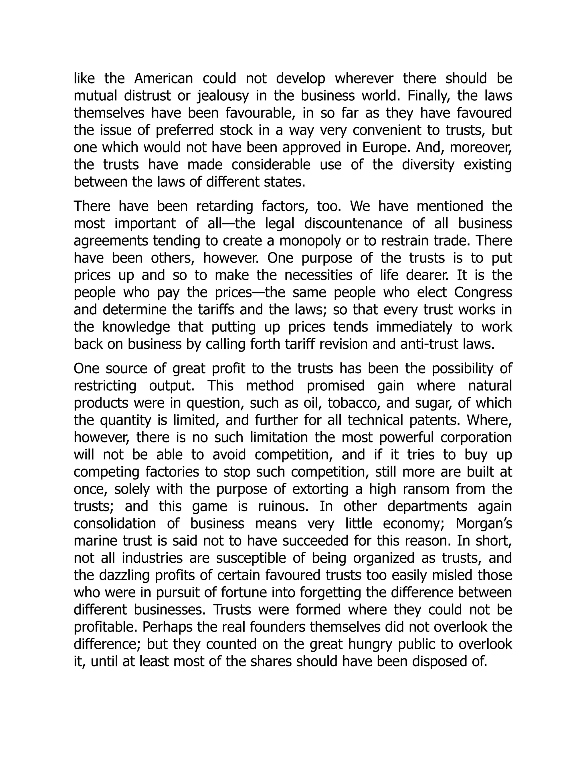 like the American could not develop wherever there should be
mutual distrust or jealousy in the business world. Finally, the laws
themselves have been favourable, in so far as they have favoured
the issue of preferred stock in a way very convenient to trusts, but
one which would not have been approved in Europe. And, moreover,
the trusts have made considerable use of the diversity existing
between the laws of different states.
There have been retarding factors, too. We have mentioned the
most important of all—the legal discountenance of all business
agreements tending to create a monopoly or to restrain trade. There
have been others, however. One purpose of the trusts is to put
prices up and so to make the necessities of life dearer. It is the
people who pay the prices—the same people who elect Congress
and determine the tariffs and the laws; so that every trust works in
the knowledge that putting up prices tends immediately to work
back on business by calling forth tariff revision and anti-trust laws.
One source of great profit to the trusts has been the possibility of
restricting output. This method promised gain where natural
products were in question, such as oil, tobacco, and sugar, of which
the quantity is limited, and further for all technical patents. Where,
however, there is no such limitation the most powerful corporation
will not be able to avoid competition, and if it tries to buy up
competing factories to stop such competition, still more are built at
once, solely with the purpose of extorting a high ransom from the
trusts; and this game is ruinous. In other departments again
consolidation of business means very little economy; Morgan’s
marine trust is said not to have succeeded for this reason. In short,
not all industries are susceptible of being organized as trusts, and
the dazzling profits of certain favoured trusts too easily misled those
who were in pursuit of fortune into forgetting the difference between
different businesses. Trusts were formed where they could not be
profitable. Perhaps the real founders themselves did not overlook the
difference; but they counted on the great hungry public to overlook
it, until at least most of the shares should have been disposed of.
 