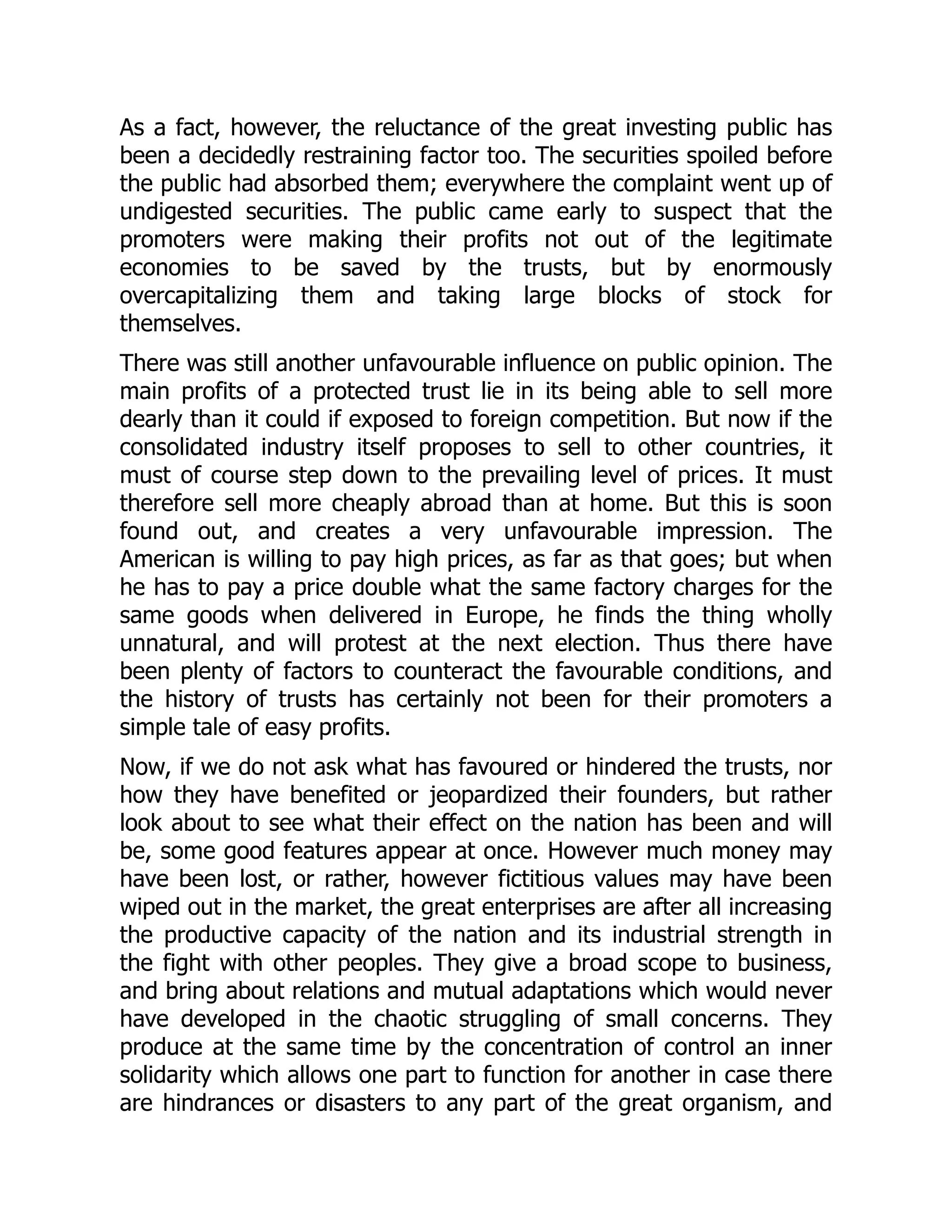 As a fact, however, the reluctance of the great investing public has
been a decidedly restraining factor too. The securities spoiled before
the public had absorbed them; everywhere the complaint went up of
undigested securities. The public came early to suspect that the
promoters were making their profits not out of the legitimate
economies to be saved by the trusts, but by enormously
overcapitalizing them and taking large blocks of stock for
themselves.
There was still another unfavourable influence on public opinion. The
main profits of a protected trust lie in its being able to sell more
dearly than it could if exposed to foreign competition. But now if the
consolidated industry itself proposes to sell to other countries, it
must of course step down to the prevailing level of prices. It must
therefore sell more cheaply abroad than at home. But this is soon
found out, and creates a very unfavourable impression. The
American is willing to pay high prices, as far as that goes; but when
he has to pay a price double what the same factory charges for the
same goods when delivered in Europe, he finds the thing wholly
unnatural, and will protest at the next election. Thus there have
been plenty of factors to counteract the favourable conditions, and
the history of trusts has certainly not been for their promoters a
simple tale of easy profits.
Now, if we do not ask what has favoured or hindered the trusts, nor
how they have benefited or jeopardized their founders, but rather
look about to see what their effect on the nation has been and will
be, some good features appear at once. However much money may
have been lost, or rather, however fictitious values may have been
wiped out in the market, the great enterprises are after all increasing
the productive capacity of the nation and its industrial strength in
the fight with other peoples. They give a broad scope to business,
and bring about relations and mutual adaptations which would never
have developed in the chaotic struggling of small concerns. They
produce at the same time by the concentration of control an inner
solidarity which allows one part to function for another in case there
are hindrances or disasters to any part of the great organism, and
 
