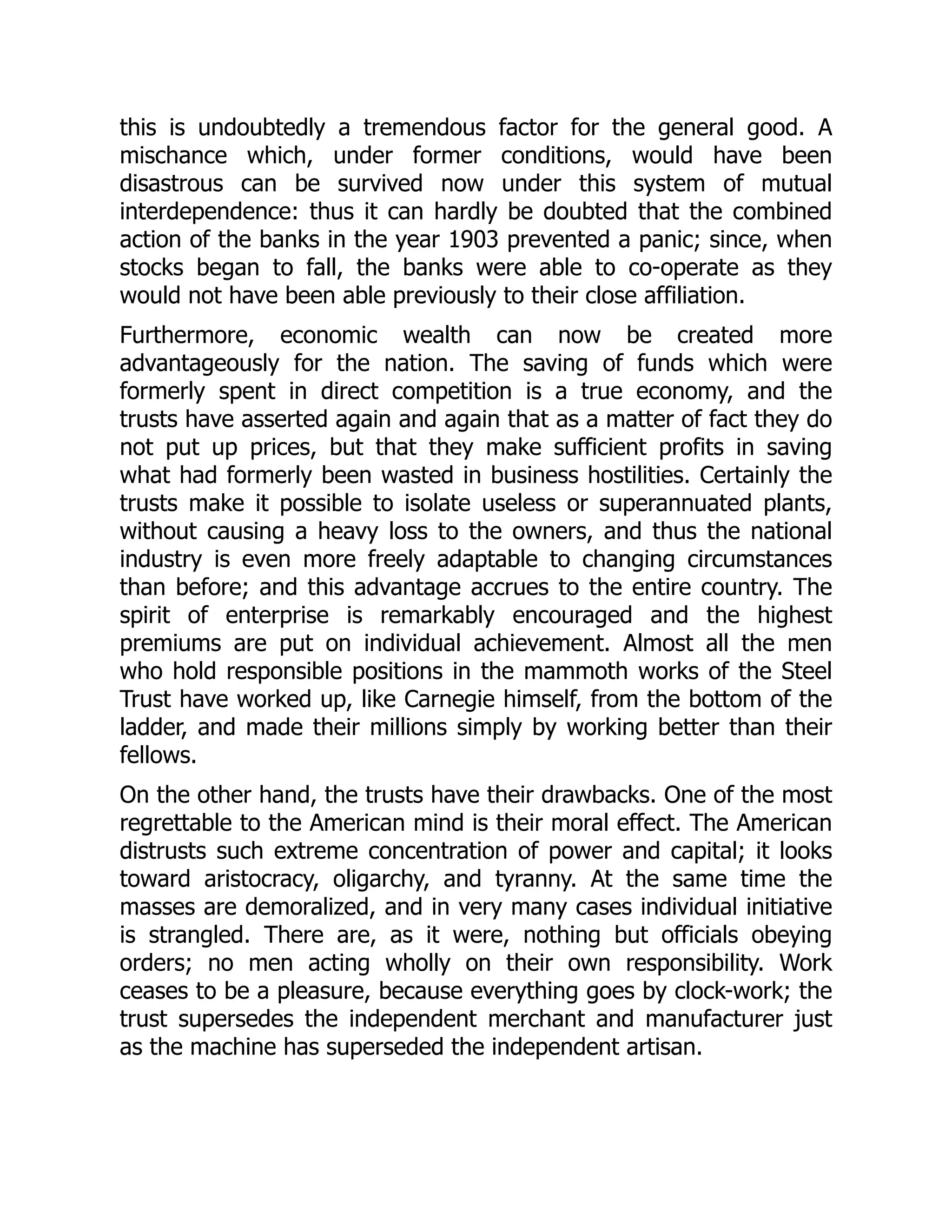 this is undoubtedly a tremendous factor for the general good. A
mischance which, under former conditions, would have been
disastrous can be survived now under this system of mutual
interdependence: thus it can hardly be doubted that the combined
action of the banks in the year 1903 prevented a panic; since, when
stocks began to fall, the banks were able to co-operate as they
would not have been able previously to their close affiliation.
Furthermore, economic wealth can now be created more
advantageously for the nation. The saving of funds which were
formerly spent in direct competition is a true economy, and the
trusts have asserted again and again that as a matter of fact they do
not put up prices, but that they make sufficient profits in saving
what had formerly been wasted in business hostilities. Certainly the
trusts make it possible to isolate useless or superannuated plants,
without causing a heavy loss to the owners, and thus the national
industry is even more freely adaptable to changing circumstances
than before; and this advantage accrues to the entire country. The
spirit of enterprise is remarkably encouraged and the highest
premiums are put on individual achievement. Almost all the men
who hold responsible positions in the mammoth works of the Steel
Trust have worked up, like Carnegie himself, from the bottom of the
ladder, and made their millions simply by working better than their
fellows.
On the other hand, the trusts have their drawbacks. One of the most
regrettable to the American mind is their moral effect. The American
distrusts such extreme concentration of power and capital; it looks
toward aristocracy, oligarchy, and tyranny. At the same time the
masses are demoralized, and in very many cases individual initiative
is strangled. There are, as it were, nothing but officials obeying
orders; no men acting wholly on their own responsibility. Work
ceases to be a pleasure, because everything goes by clock-work; the
trust supersedes the independent merchant and manufacturer just
as the machine has superseded the independent artisan.
 