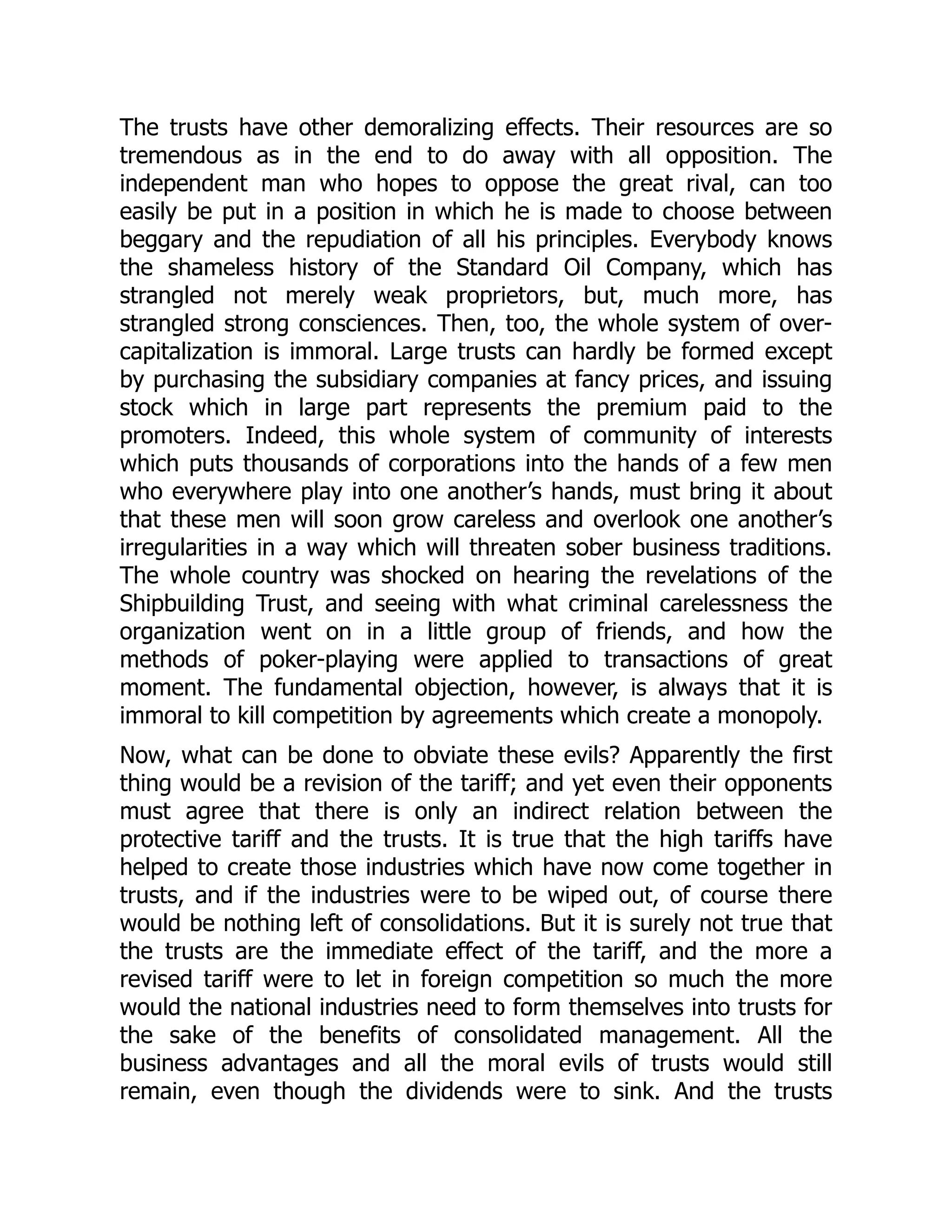 The trusts have other demoralizing effects. Their resources are so
tremendous as in the end to do away with all opposition. The
independent man who hopes to oppose the great rival, can too
easily be put in a position in which he is made to choose between
beggary and the repudiation of all his principles. Everybody knows
the shameless history of the Standard Oil Company, which has
strangled not merely weak proprietors, but, much more, has
strangled strong consciences. Then, too, the whole system of over-
capitalization is immoral. Large trusts can hardly be formed except
by purchasing the subsidiary companies at fancy prices, and issuing
stock which in large part represents the premium paid to the
promoters. Indeed, this whole system of community of interests
which puts thousands of corporations into the hands of a few men
who everywhere play into one another’s hands, must bring it about
that these men will soon grow careless and overlook one another’s
irregularities in a way which will threaten sober business traditions.
The whole country was shocked on hearing the revelations of the
Shipbuilding Trust, and seeing with what criminal carelessness the
organization went on in a little group of friends, and how the
methods of poker-playing were applied to transactions of great
moment. The fundamental objection, however, is always that it is
immoral to kill competition by agreements which create a monopoly.
Now, what can be done to obviate these evils? Apparently the first
thing would be a revision of the tariff; and yet even their opponents
must agree that there is only an indirect relation between the
protective tariff and the trusts. It is true that the high tariffs have
helped to create those industries which have now come together in
trusts, and if the industries were to be wiped out, of course there
would be nothing left of consolidations. But it is surely not true that
the trusts are the immediate effect of the tariff, and the more a
revised tariff were to let in foreign competition so much the more
would the national industries need to form themselves into trusts for
the sake of the benefits of consolidated management. All the
business advantages and all the moral evils of trusts would still
remain, even though the dividends were to sink. And the trusts
 