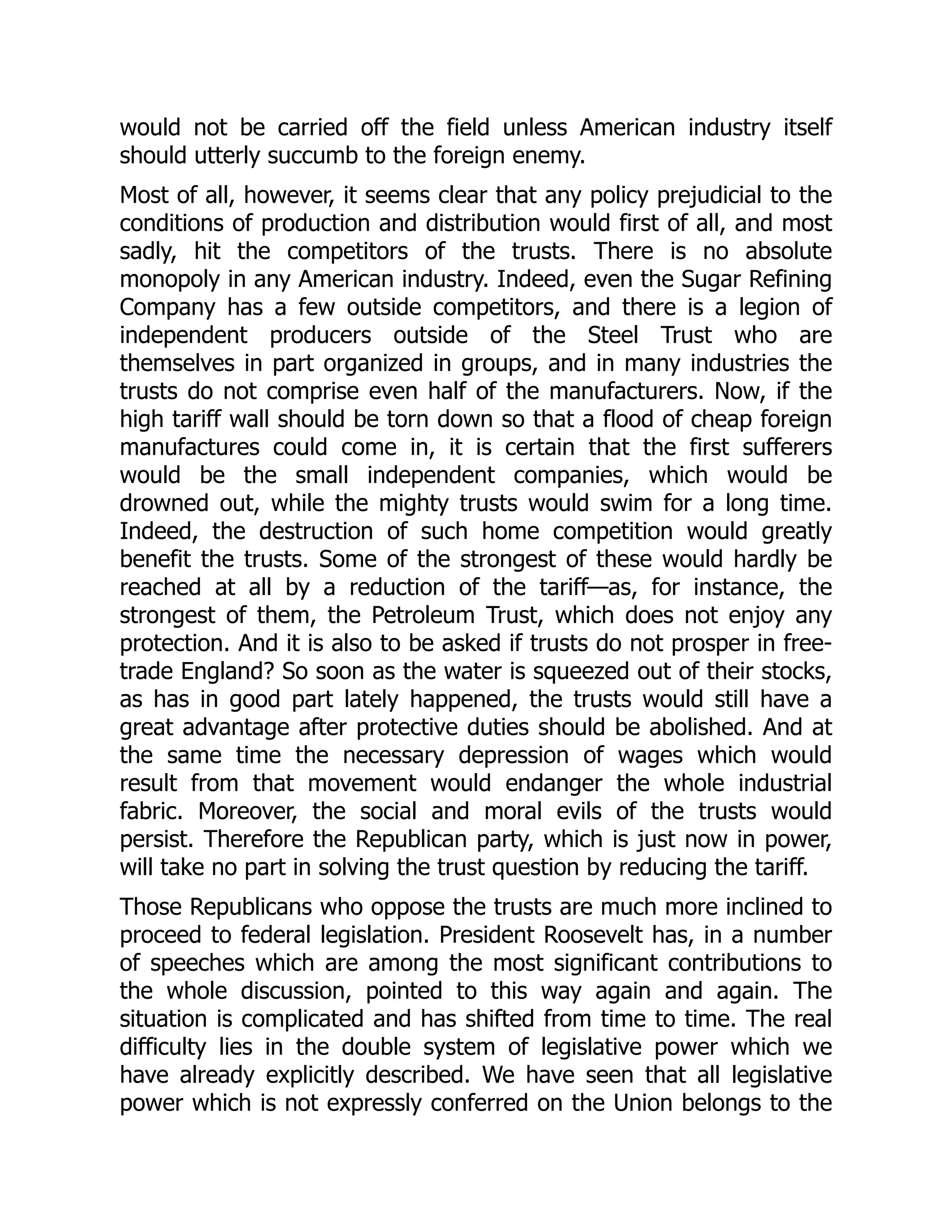 would not be carried off the field unless American industry itself
should utterly succumb to the foreign enemy.
Most of all, however, it seems clear that any policy prejudicial to the
conditions of production and distribution would first of all, and most
sadly, hit the competitors of the trusts. There is no absolute
monopoly in any American industry. Indeed, even the Sugar Refining
Company has a few outside competitors, and there is a legion of
independent producers outside of the Steel Trust who are
themselves in part organized in groups, and in many industries the
trusts do not comprise even half of the manufacturers. Now, if the
high tariff wall should be torn down so that a flood of cheap foreign
manufactures could come in, it is certain that the first sufferers
would be the small independent companies, which would be
drowned out, while the mighty trusts would swim for a long time.
Indeed, the destruction of such home competition would greatly
benefit the trusts. Some of the strongest of these would hardly be
reached at all by a reduction of the tariff—as, for instance, the
strongest of them, the Petroleum Trust, which does not enjoy any
protection. And it is also to be asked if trusts do not prosper in free-
trade England? So soon as the water is squeezed out of their stocks,
as has in good part lately happened, the trusts would still have a
great advantage after protective duties should be abolished. And at
the same time the necessary depression of wages which would
result from that movement would endanger the whole industrial
fabric. Moreover, the social and moral evils of the trusts would
persist. Therefore the Republican party, which is just now in power,
will take no part in solving the trust question by reducing the tariff.
Those Republicans who oppose the trusts are much more inclined to
proceed to federal legislation. President Roosevelt has, in a number
of speeches which are among the most significant contributions to
the whole discussion, pointed to this way again and again. The
situation is complicated and has shifted from time to time. The real
difficulty lies in the double system of legislative power which we
have already explicitly described. We have seen that all legislative
power which is not expressly conferred on the Union belongs to the
 