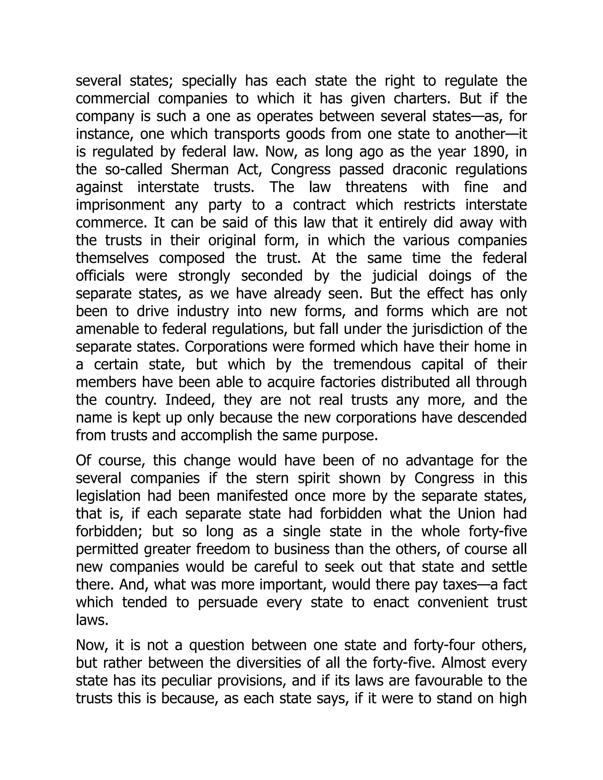 several states; specially has each state the right to regulate the
commercial companies to which it has given charters. But if the
company is such a one as operates between several states—as, for
instance, one which transports goods from one state to another—it
is regulated by federal law. Now, as long ago as the year 1890, in
the so-called Sherman Act, Congress passed draconic regulations
against interstate trusts. The law threatens with fine and
imprisonment any party to a contract which restricts interstate
commerce. It can be said of this law that it entirely did away with
the trusts in their original form, in which the various companies
themselves composed the trust. At the same time the federal
officials were strongly seconded by the judicial doings of the
separate states, as we have already seen. But the effect has only
been to drive industry into new forms, and forms which are not
amenable to federal regulations, but fall under the jurisdiction of the
separate states. Corporations were formed which have their home in
a certain state, but which by the tremendous capital of their
members have been able to acquire factories distributed all through
the country. Indeed, they are not real trusts any more, and the
name is kept up only because the new corporations have descended
from trusts and accomplish the same purpose.
Of course, this change would have been of no advantage for the
several companies if the stern spirit shown by Congress in this
legislation had been manifested once more by the separate states,
that is, if each separate state had forbidden what the Union had
forbidden; but so long as a single state in the whole forty-five
permitted greater freedom to business than the others, of course all
new companies would be careful to seek out that state and settle
there. And, what was more important, would there pay taxes—a fact
which tended to persuade every state to enact convenient trust
laws.
Now, it is not a question between one state and forty-four others,
but rather between the diversities of all the forty-five. Almost every
state has its peculiar provisions, and if its laws are favourable to the
trusts this is because, as each state says, if it were to stand on high
 