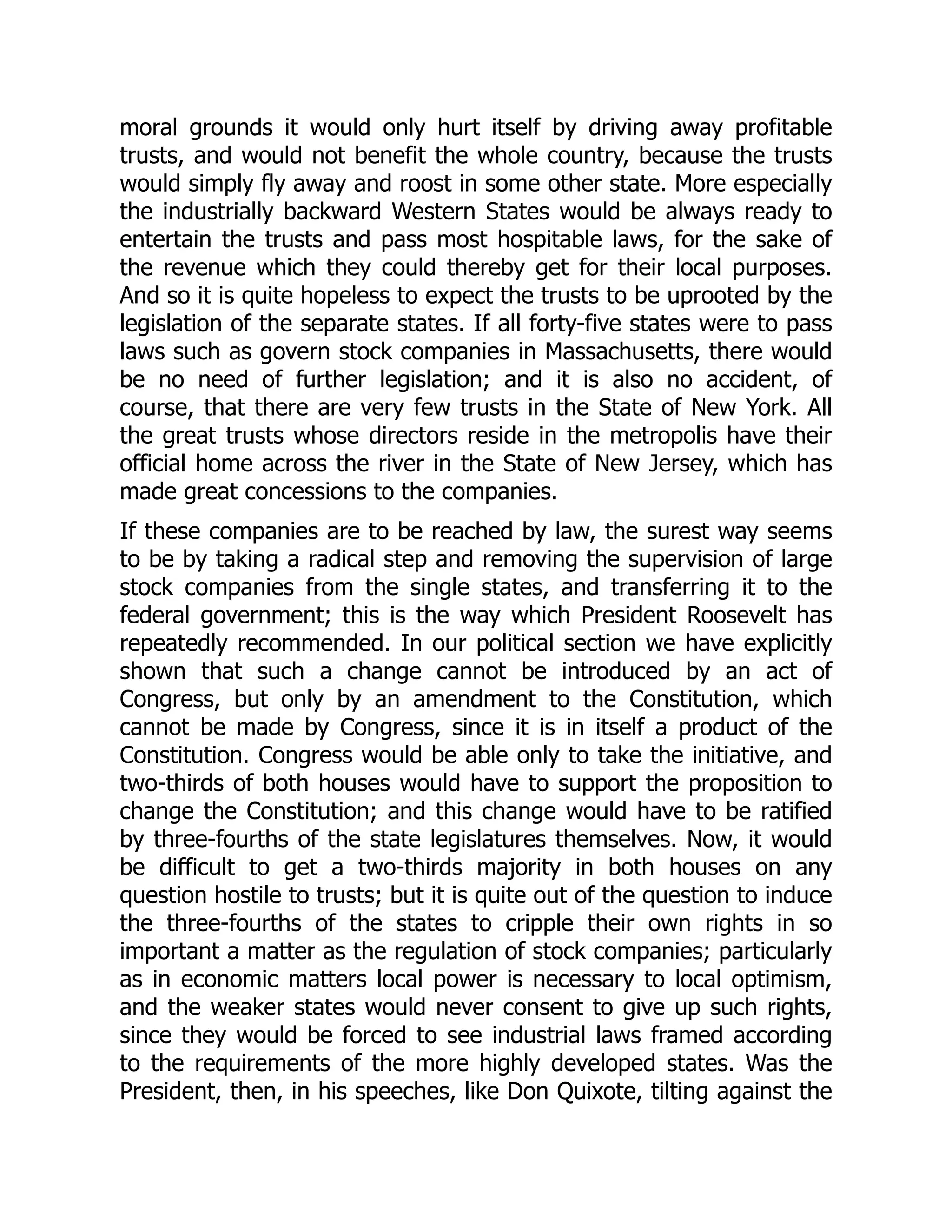 moral grounds it would only hurt itself by driving away profitable
trusts, and would not benefit the whole country, because the trusts
would simply fly away and roost in some other state. More especially
the industrially backward Western States would be always ready to
entertain the trusts and pass most hospitable laws, for the sake of
the revenue which they could thereby get for their local purposes.
And so it is quite hopeless to expect the trusts to be uprooted by the
legislation of the separate states. If all forty-five states were to pass
laws such as govern stock companies in Massachusetts, there would
be no need of further legislation; and it is also no accident, of
course, that there are very few trusts in the State of New York. All
the great trusts whose directors reside in the metropolis have their
official home across the river in the State of New Jersey, which has
made great concessions to the companies.
If these companies are to be reached by law, the surest way seems
to be by taking a radical step and removing the supervision of large
stock companies from the single states, and transferring it to the
federal government; this is the way which President Roosevelt has
repeatedly recommended. In our political section we have explicitly
shown that such a change cannot be introduced by an act of
Congress, but only by an amendment to the Constitution, which
cannot be made by Congress, since it is in itself a product of the
Constitution. Congress would be able only to take the initiative, and
two-thirds of both houses would have to support the proposition to
change the Constitution; and this change would have to be ratified
by three-fourths of the state legislatures themselves. Now, it would
be difficult to get a two-thirds majority in both houses on any
question hostile to trusts; but it is quite out of the question to induce
the three-fourths of the states to cripple their own rights in so
important a matter as the regulation of stock companies; particularly
as in economic matters local power is necessary to local optimism,
and the weaker states would never consent to give up such rights,
since they would be forced to see industrial laws framed according
to the requirements of the more highly developed states. Was the
President, then, in his speeches, like Don Quixote, tilting against the
 