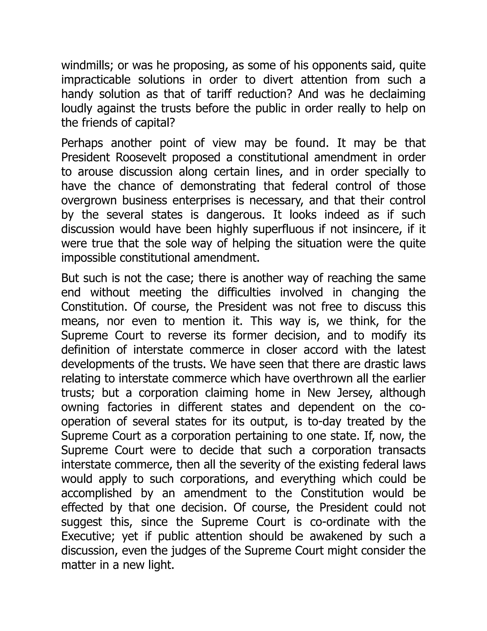 windmills; or was he proposing, as some of his opponents said, quite
impracticable solutions in order to divert attention from such a
handy solution as that of tariff reduction? And was he declaiming
loudly against the trusts before the public in order really to help on
the friends of capital?
Perhaps another point of view may be found. It may be that
President Roosevelt proposed a constitutional amendment in order
to arouse discussion along certain lines, and in order specially to
have the chance of demonstrating that federal control of those
overgrown business enterprises is necessary, and that their control
by the several states is dangerous. It looks indeed as if such
discussion would have been highly superfluous if not insincere, if it
were true that the sole way of helping the situation were the quite
impossible constitutional amendment.
But such is not the case; there is another way of reaching the same
end without meeting the difficulties involved in changing the
Constitution. Of course, the President was not free to discuss this
means, nor even to mention it. This way is, we think, for the
Supreme Court to reverse its former decision, and to modify its
definition of interstate commerce in closer accord with the latest
developments of the trusts. We have seen that there are drastic laws
relating to interstate commerce which have overthrown all the earlier
trusts; but a corporation claiming home in New Jersey, although
owning factories in different states and dependent on the co-
operation of several states for its output, is to-day treated by the
Supreme Court as a corporation pertaining to one state. If, now, the
Supreme Court were to decide that such a corporation transacts
interstate commerce, then all the severity of the existing federal laws
would apply to such corporations, and everything which could be
accomplished by an amendment to the Constitution would be
effected by that one decision. Of course, the President could not
suggest this, since the Supreme Court is co-ordinate with the
Executive; yet if public attention should be awakened by such a
discussion, even the judges of the Supreme Court might consider the
matter in a new light.
 