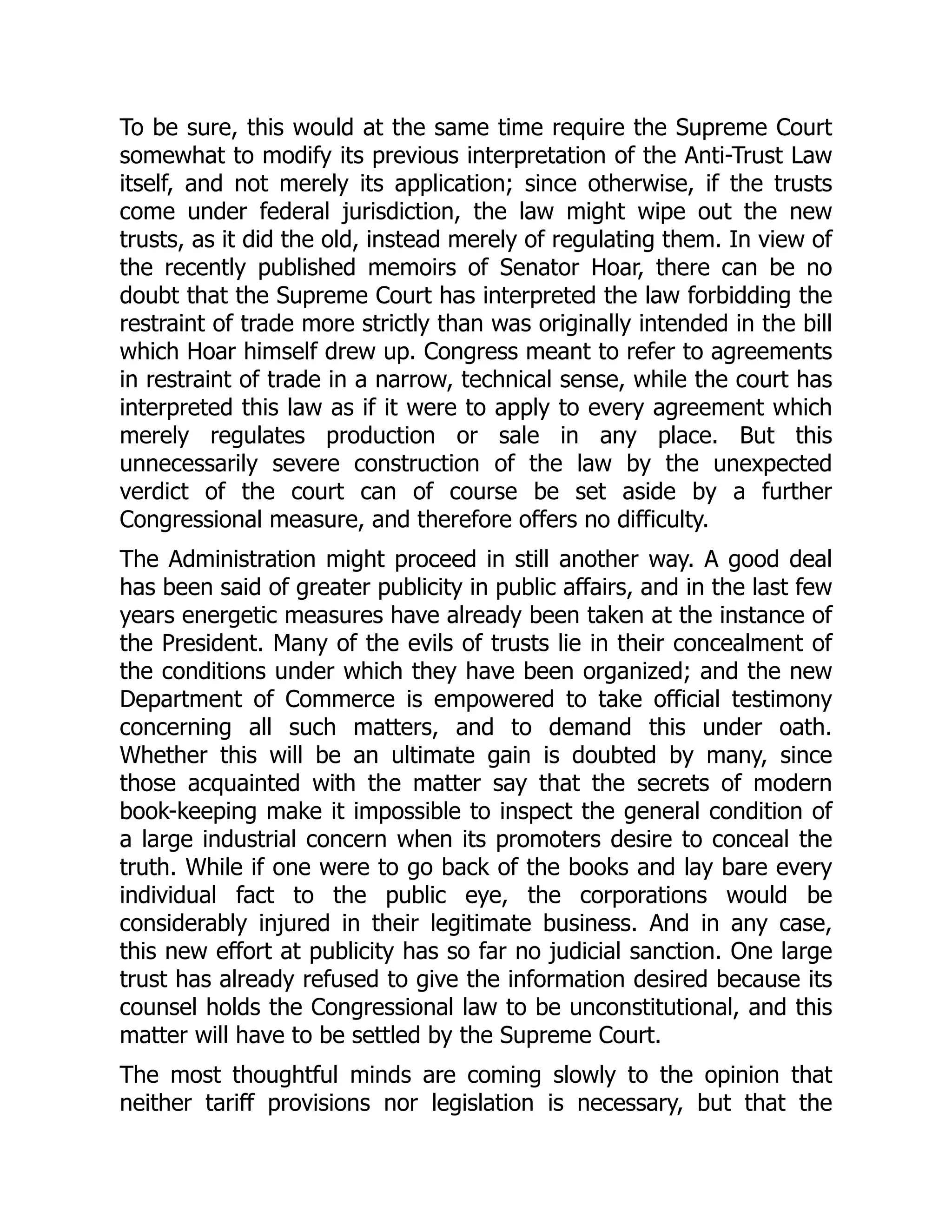 To be sure, this would at the same time require the Supreme Court
somewhat to modify its previous interpretation of the Anti-Trust Law
itself, and not merely its application; since otherwise, if the trusts
come under federal jurisdiction, the law might wipe out the new
trusts, as it did the old, instead merely of regulating them. In view of
the recently published memoirs of Senator Hoar, there can be no
doubt that the Supreme Court has interpreted the law forbidding the
restraint of trade more strictly than was originally intended in the bill
which Hoar himself drew up. Congress meant to refer to agreements
in restraint of trade in a narrow, technical sense, while the court has
interpreted this law as if it were to apply to every agreement which
merely regulates production or sale in any place. But this
unnecessarily severe construction of the law by the unexpected
verdict of the court can of course be set aside by a further
Congressional measure, and therefore offers no difficulty.
The Administration might proceed in still another way. A good deal
has been said of greater publicity in public affairs, and in the last few
years energetic measures have already been taken at the instance of
the President. Many of the evils of trusts lie in their concealment of
the conditions under which they have been organized; and the new
Department of Commerce is empowered to take official testimony
concerning all such matters, and to demand this under oath.
Whether this will be an ultimate gain is doubted by many, since
those acquainted with the matter say that the secrets of modern
book-keeping make it impossible to inspect the general condition of
a large industrial concern when its promoters desire to conceal the
truth. While if one were to go back of the books and lay bare every
individual fact to the public eye, the corporations would be
considerably injured in their legitimate business. And in any case,
this new effort at publicity has so far no judicial sanction. One large
trust has already refused to give the information desired because its
counsel holds the Congressional law to be unconstitutional, and this
matter will have to be settled by the Supreme Court.
The most thoughtful minds are coming slowly to the opinion that
neither tariff provisions nor legislation is necessary, but that the
 