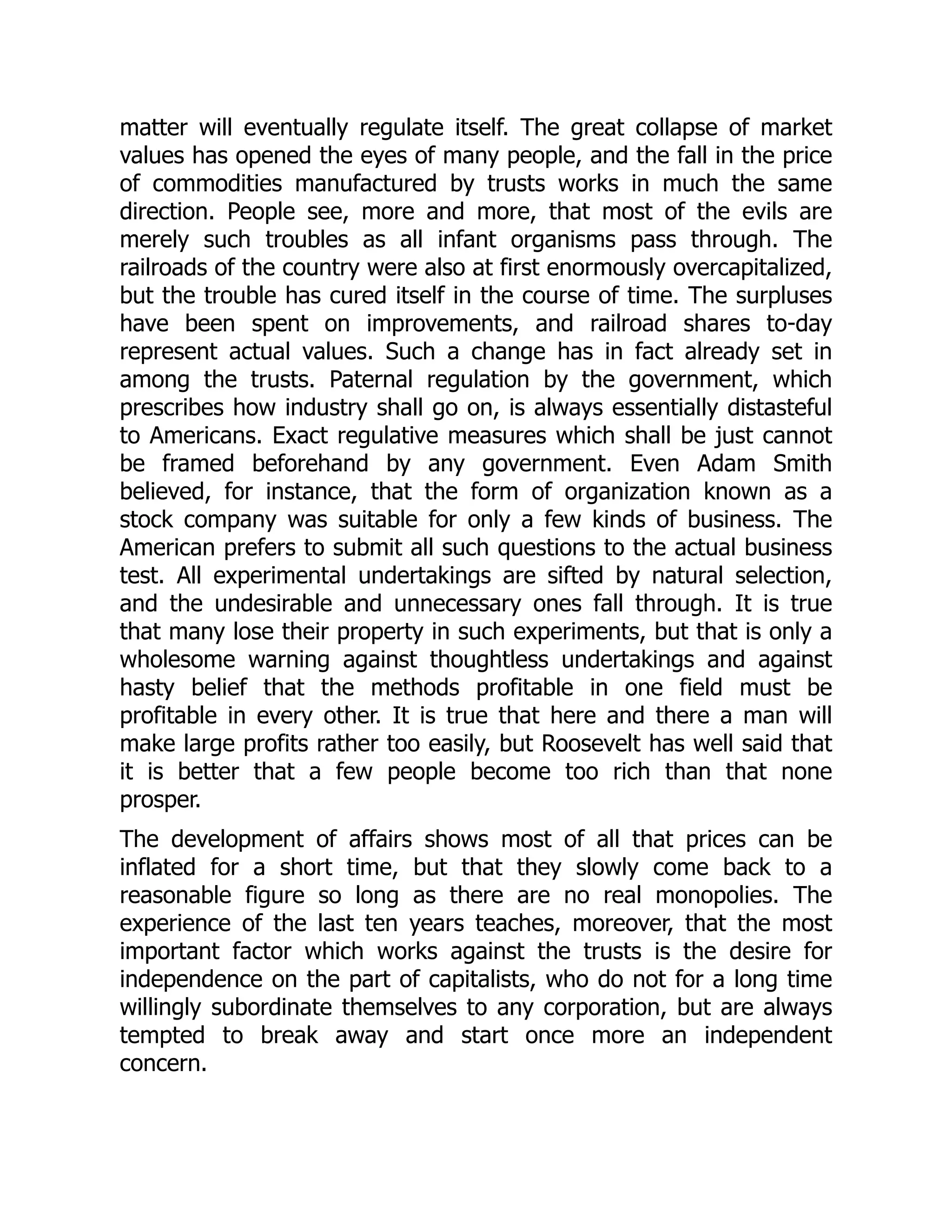 matter will eventually regulate itself. The great collapse of market
values has opened the eyes of many people, and the fall in the price
of commodities manufactured by trusts works in much the same
direction. People see, more and more, that most of the evils are
merely such troubles as all infant organisms pass through. The
railroads of the country were also at first enormously overcapitalized,
but the trouble has cured itself in the course of time. The surpluses
have been spent on improvements, and railroad shares to-day
represent actual values. Such a change has in fact already set in
among the trusts. Paternal regulation by the government, which
prescribes how industry shall go on, is always essentially distasteful
to Americans. Exact regulative measures which shall be just cannot
be framed beforehand by any government. Even Adam Smith
believed, for instance, that the form of organization known as a
stock company was suitable for only a few kinds of business. The
American prefers to submit all such questions to the actual business
test. All experimental undertakings are sifted by natural selection,
and the undesirable and unnecessary ones fall through. It is true
that many lose their property in such experiments, but that is only a
wholesome warning against thoughtless undertakings and against
hasty belief that the methods profitable in one field must be
profitable in every other. It is true that here and there a man will
make large profits rather too easily, but Roosevelt has well said that
it is better that a few people become too rich than that none
prosper.
The development of affairs shows most of all that prices can be
inflated for a short time, but that they slowly come back to a
reasonable figure so long as there are no real monopolies. The
experience of the last ten years teaches, moreover, that the most
important factor which works against the trusts is the desire for
independence on the part of capitalists, who do not for a long time
willingly subordinate themselves to any corporation, but are always
tempted to break away and start once more an independent
concern.
 