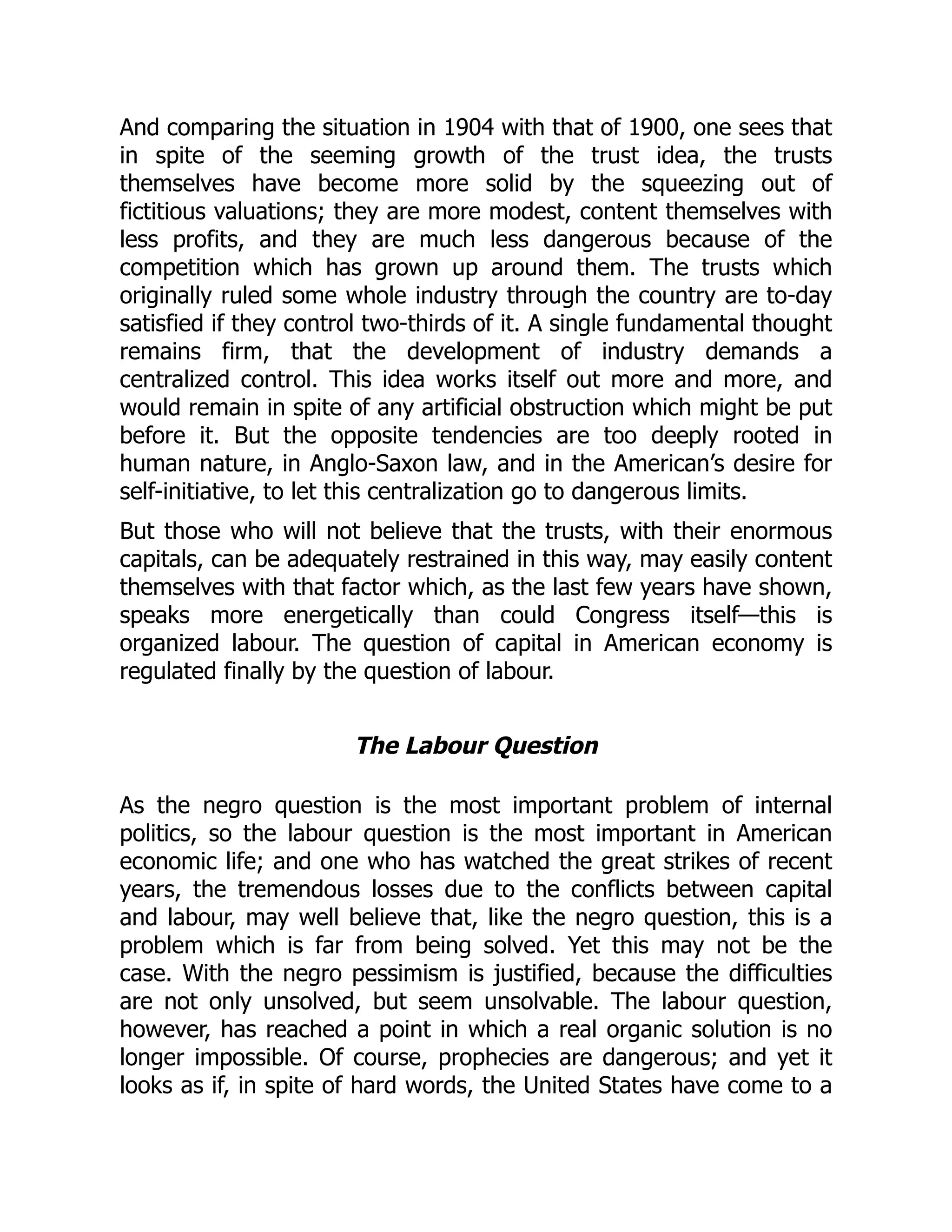 And comparing the situation in 1904 with that of 1900, one sees that
in spite of the seeming growth of the trust idea, the trusts
themselves have become more solid by the squeezing out of
fictitious valuations; they are more modest, content themselves with
less profits, and they are much less dangerous because of the
competition which has grown up around them. The trusts which
originally ruled some whole industry through the country are to-day
satisfied if they control two-thirds of it. A single fundamental thought
remains firm, that the development of industry demands a
centralized control. This idea works itself out more and more, and
would remain in spite of any artificial obstruction which might be put
before it. But the opposite tendencies are too deeply rooted in
human nature, in Anglo-Saxon law, and in the American’s desire for
self-initiative, to let this centralization go to dangerous limits.
But those who will not believe that the trusts, with their enormous
capitals, can be adequately restrained in this way, may easily content
themselves with that factor which, as the last few years have shown,
speaks more energetically than could Congress itself—this is
organized labour. The question of capital in American economy is
regulated finally by the question of labour.
The Labour Question
As the negro question is the most important problem of internal
politics, so the labour question is the most important in American
economic life; and one who has watched the great strikes of recent
years, the tremendous losses due to the conflicts between capital
and labour, may well believe that, like the negro question, this is a
problem which is far from being solved. Yet this may not be the
case. With the negro pessimism is justified, because the difficulties
are not only unsolved, but seem unsolvable. The labour question,
however, has reached a point in which a real organic solution is no
longer impossible. Of course, prophecies are dangerous; and yet it
looks as if, in spite of hard words, the United States have come to a
 