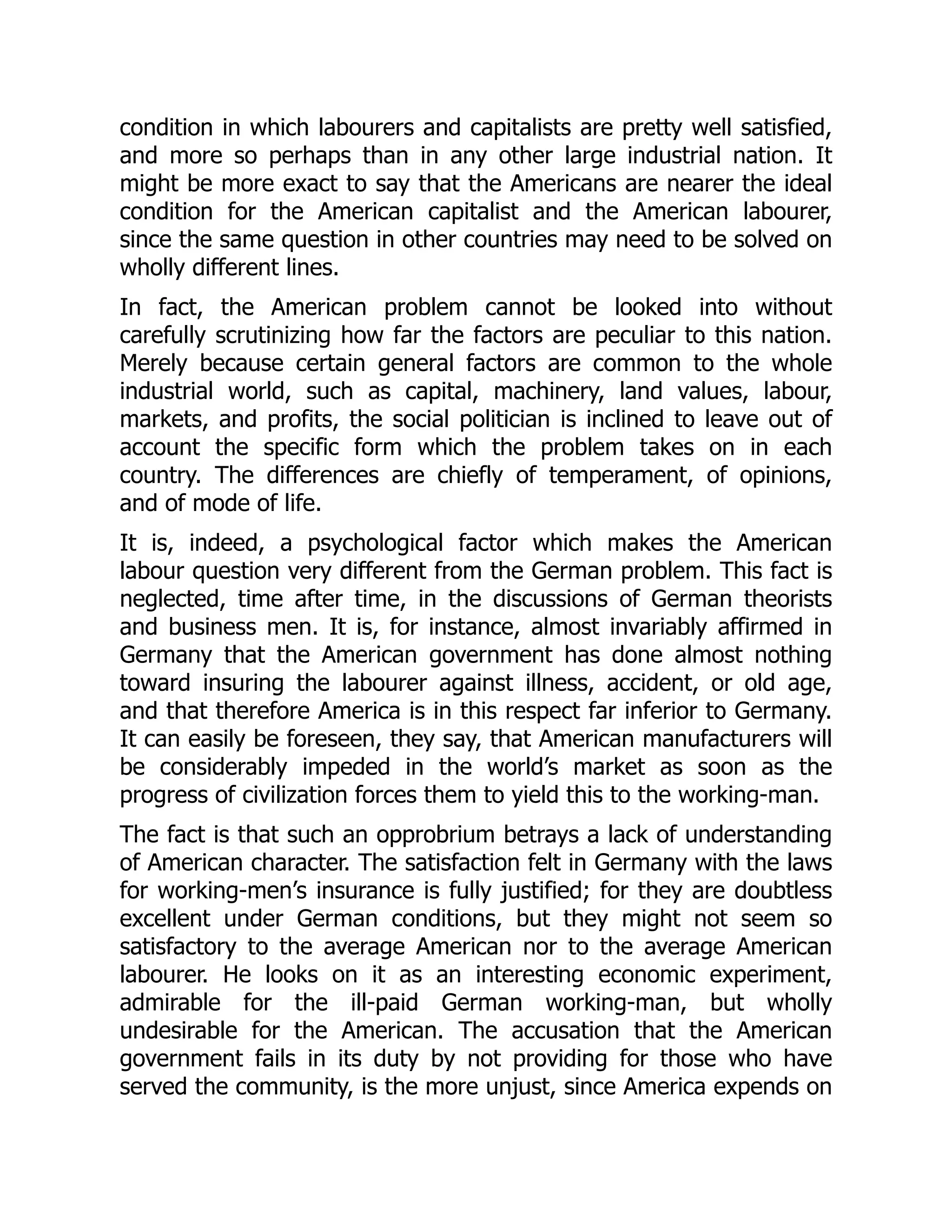 condition in which labourers and capitalists are pretty well satisfied,
and more so perhaps than in any other large industrial nation. It
might be more exact to say that the Americans are nearer the ideal
condition for the American capitalist and the American labourer,
since the same question in other countries may need to be solved on
wholly different lines.
In fact, the American problem cannot be looked into without
carefully scrutinizing how far the factors are peculiar to this nation.
Merely because certain general factors are common to the whole
industrial world, such as capital, machinery, land values, labour,
markets, and profits, the social politician is inclined to leave out of
account the specific form which the problem takes on in each
country. The differences are chiefly of temperament, of opinions,
and of mode of life.
It is, indeed, a psychological factor which makes the American
labour question very different from the German problem. This fact is
neglected, time after time, in the discussions of German theorists
and business men. It is, for instance, almost invariably affirmed in
Germany that the American government has done almost nothing
toward insuring the labourer against illness, accident, or old age,
and that therefore America is in this respect far inferior to Germany.
It can easily be foreseen, they say, that American manufacturers will
be considerably impeded in the world’s market as soon as the
progress of civilization forces them to yield this to the working-man.
The fact is that such an opprobrium betrays a lack of understanding
of American character. The satisfaction felt in Germany with the laws
for working-men’s insurance is fully justified; for they are doubtless
excellent under German conditions, but they might not seem so
satisfactory to the average American nor to the average American
labourer. He looks on it as an interesting economic experiment,
admirable for the ill-paid German working-man, but wholly
undesirable for the American. The accusation that the American
government fails in its duty by not providing for those who have
served the community, is the more unjust, since America expends on
 