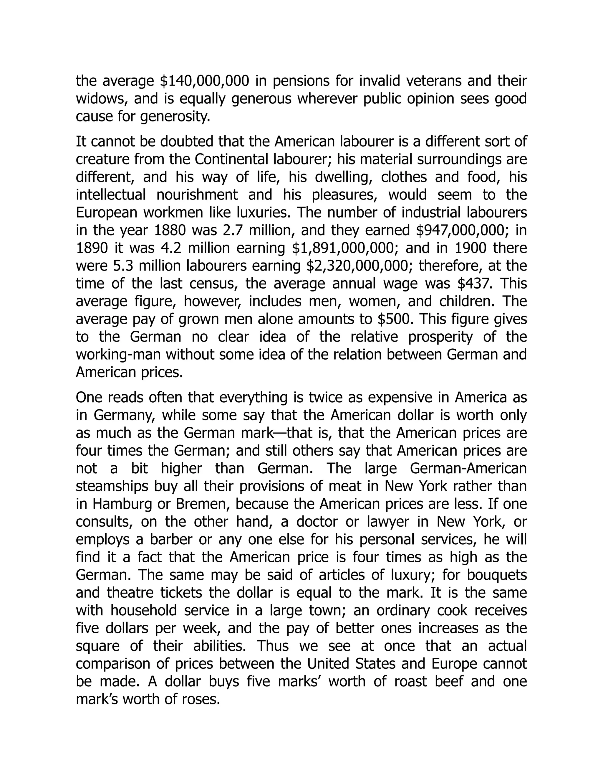 the average $140,000,000 in pensions for invalid veterans and their
widows, and is equally generous wherever public opinion sees good
cause for generosity.
It cannot be doubted that the American labourer is a different sort of
creature from the Continental labourer; his material surroundings are
different, and his way of life, his dwelling, clothes and food, his
intellectual nourishment and his pleasures, would seem to the
European workmen like luxuries. The number of industrial labourers
in the year 1880 was 2.7 million, and they earned $947,000,000; in
1890 it was 4.2 million earning $1,891,000,000; and in 1900 there
were 5.3 million labourers earning $2,320,000,000; therefore, at the
time of the last census, the average annual wage was $437. This
average figure, however, includes men, women, and children. The
average pay of grown men alone amounts to $500. This figure gives
to the German no clear idea of the relative prosperity of the
working-man without some idea of the relation between German and
American prices.
One reads often that everything is twice as expensive in America as
in Germany, while some say that the American dollar is worth only
as much as the German mark—that is, that the American prices are
four times the German; and still others say that American prices are
not a bit higher than German. The large German-American
steamships buy all their provisions of meat in New York rather than
in Hamburg or Bremen, because the American prices are less. If one
consults, on the other hand, a doctor or lawyer in New York, or
employs a barber or any one else for his personal services, he will
find it a fact that the American price is four times as high as the
German. The same may be said of articles of luxury; for bouquets
and theatre tickets the dollar is equal to the mark. It is the same
with household service in a large town; an ordinary cook receives
five dollars per week, and the pay of better ones increases as the
square of their abilities. Thus we see at once that an actual
comparison of prices between the United States and Europe cannot
be made. A dollar buys five marks’ worth of roast beef and one
mark’s worth of roses.
 