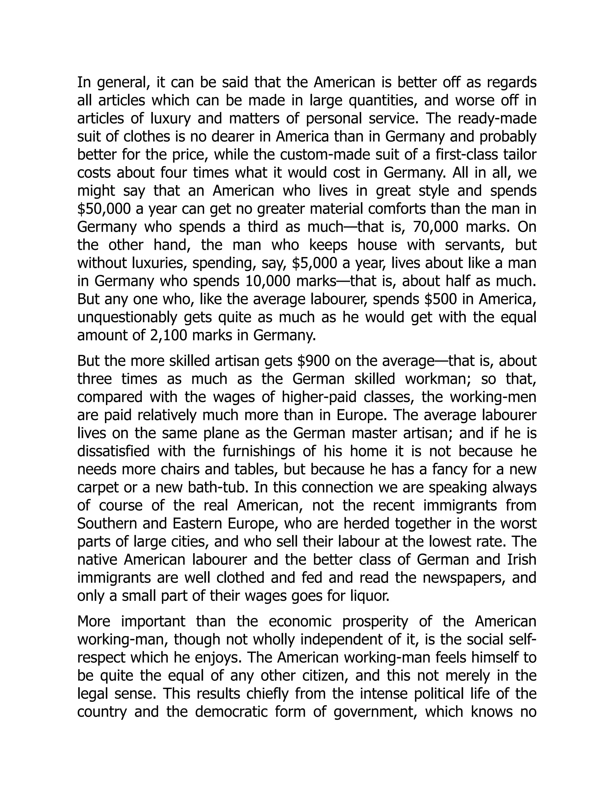 In general, it can be said that the American is better off as regards
all articles which can be made in large quantities, and worse off in
articles of luxury and matters of personal service. The ready-made
suit of clothes is no dearer in America than in Germany and probably
better for the price, while the custom-made suit of a first-class tailor
costs about four times what it would cost in Germany. All in all, we
might say that an American who lives in great style and spends
$50,000 a year can get no greater material comforts than the man in
Germany who spends a third as much—that is, 70,000 marks. On
the other hand, the man who keeps house with servants, but
without luxuries, spending, say, $5,000 a year, lives about like a man
in Germany who spends 10,000 marks—that is, about half as much.
But any one who, like the average labourer, spends $500 in America,
unquestionably gets quite as much as he would get with the equal
amount of 2,100 marks in Germany.
But the more skilled artisan gets $900 on the average—that is, about
three times as much as the German skilled workman; so that,
compared with the wages of higher-paid classes, the working-men
are paid relatively much more than in Europe. The average labourer
lives on the same plane as the German master artisan; and if he is
dissatisfied with the furnishings of his home it is not because he
needs more chairs and tables, but because he has a fancy for a new
carpet or a new bath-tub. In this connection we are speaking always
of course of the real American, not the recent immigrants from
Southern and Eastern Europe, who are herded together in the worst
parts of large cities, and who sell their labour at the lowest rate. The
native American labourer and the better class of German and Irish
immigrants are well clothed and fed and read the newspapers, and
only a small part of their wages goes for liquor.
More important than the economic prosperity of the American
working-man, though not wholly independent of it, is the social self-
respect which he enjoys. The American working-man feels himself to
be quite the equal of any other citizen, and this not merely in the
legal sense. This results chiefly from the intense political life of the
country and the democratic form of government, which knows no
 