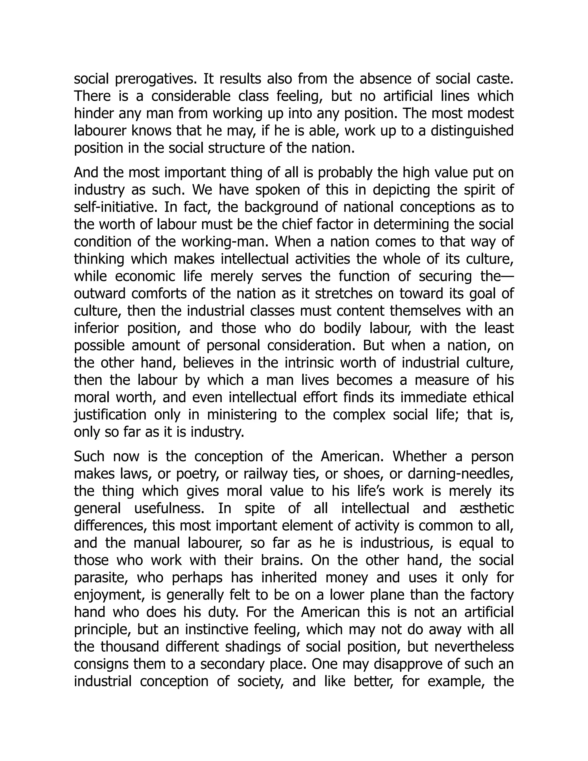 social prerogatives. It results also from the absence of social caste.
There is a considerable class feeling, but no artificial lines which
hinder any man from working up into any position. The most modest
labourer knows that he may, if he is able, work up to a distinguished
position in the social structure of the nation.
And the most important thing of all is probably the high value put on
industry as such. We have spoken of this in depicting the spirit of
self-initiative. In fact, the background of national conceptions as to
the worth of labour must be the chief factor in determining the social
condition of the working-man. When a nation comes to that way of
thinking which makes intellectual activities the whole of its culture,
while economic life merely serves the function of securing the—
outward comforts of the nation as it stretches on toward its goal of
culture, then the industrial classes must content themselves with an
inferior position, and those who do bodily labour, with the least
possible amount of personal consideration. But when a nation, on
the other hand, believes in the intrinsic worth of industrial culture,
then the labour by which a man lives becomes a measure of his
moral worth, and even intellectual effort finds its immediate ethical
justification only in ministering to the complex social life; that is,
only so far as it is industry.
Such now is the conception of the American. Whether a person
makes laws, or poetry, or railway ties, or shoes, or darning-needles,
the thing which gives moral value to his life’s work is merely its
general usefulness. In spite of all intellectual and æsthetic
differences, this most important element of activity is common to all,
and the manual labourer, so far as he is industrious, is equal to
those who work with their brains. On the other hand, the social
parasite, who perhaps has inherited money and uses it only for
enjoyment, is generally felt to be on a lower plane than the factory
hand who does his duty. For the American this is not an artificial
principle, but an instinctive feeling, which may not do away with all
the thousand different shadings of social position, but nevertheless
consigns them to a secondary place. One may disapprove of such an
industrial conception of society, and like better, for example, the
 