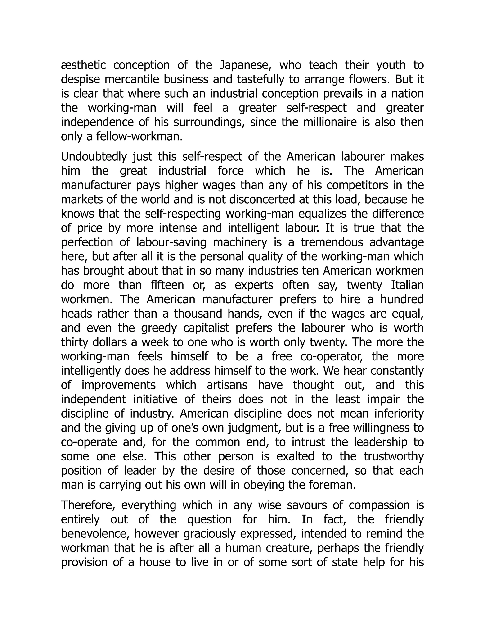 æsthetic conception of the Japanese, who teach their youth to
despise mercantile business and tastefully to arrange flowers. But it
is clear that where such an industrial conception prevails in a nation
the working-man will feel a greater self-respect and greater
independence of his surroundings, since the millionaire is also then
only a fellow-workman.
Undoubtedly just this self-respect of the American labourer makes
him the great industrial force which he is. The American
manufacturer pays higher wages than any of his competitors in the
markets of the world and is not disconcerted at this load, because he
knows that the self-respecting working-man equalizes the difference
of price by more intense and intelligent labour. It is true that the
perfection of labour-saving machinery is a tremendous advantage
here, but after all it is the personal quality of the working-man which
has brought about that in so many industries ten American workmen
do more than fifteen or, as experts often say, twenty Italian
workmen. The American manufacturer prefers to hire a hundred
heads rather than a thousand hands, even if the wages are equal,
and even the greedy capitalist prefers the labourer who is worth
thirty dollars a week to one who is worth only twenty. The more the
working-man feels himself to be a free co-operator, the more
intelligently does he address himself to the work. We hear constantly
of improvements which artisans have thought out, and this
independent initiative of theirs does not in the least impair the
discipline of industry. American discipline does not mean inferiority
and the giving up of one’s own judgment, but is a free willingness to
co-operate and, for the common end, to intrust the leadership to
some one else. This other person is exalted to the trustworthy
position of leader by the desire of those concerned, so that each
man is carrying out his own will in obeying the foreman.
Therefore, everything which in any wise savours of compassion is
entirely out of the question for him. In fact, the friendly
benevolence, however graciously expressed, intended to remind the
workman that he is after all a human creature, perhaps the friendly
provision of a house to live in or of some sort of state help for his
 