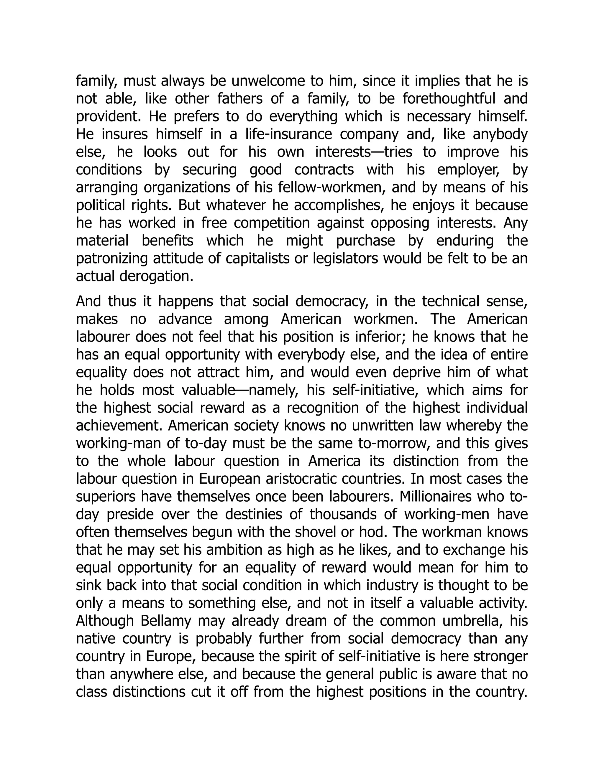family, must always be unwelcome to him, since it implies that he is
not able, like other fathers of a family, to be forethoughtful and
provident. He prefers to do everything which is necessary himself.
He insures himself in a life-insurance company and, like anybody
else, he looks out for his own interests—tries to improve his
conditions by securing good contracts with his employer, by
arranging organizations of his fellow-workmen, and by means of his
political rights. But whatever he accomplishes, he enjoys it because
he has worked in free competition against opposing interests. Any
material benefits which he might purchase by enduring the
patronizing attitude of capitalists or legislators would be felt to be an
actual derogation.
And thus it happens that social democracy, in the technical sense,
makes no advance among American workmen. The American
labourer does not feel that his position is inferior; he knows that he
has an equal opportunity with everybody else, and the idea of entire
equality does not attract him, and would even deprive him of what
he holds most valuable—namely, his self-initiative, which aims for
the highest social reward as a recognition of the highest individual
achievement. American society knows no unwritten law whereby the
working-man of to-day must be the same to-morrow, and this gives
to the whole labour question in America its distinction from the
labour question in European aristocratic countries. In most cases the
superiors have themselves once been labourers. Millionaires who to-
day preside over the destinies of thousands of working-men have
often themselves begun with the shovel or hod. The workman knows
that he may set his ambition as high as he likes, and to exchange his
equal opportunity for an equality of reward would mean for him to
sink back into that social condition in which industry is thought to be
only a means to something else, and not in itself a valuable activity.
Although Bellamy may already dream of the common umbrella, his
native country is probably further from social democracy than any
country in Europe, because the spirit of self-initiative is here stronger
than anywhere else, and because the general public is aware that no
class distinctions cut it off from the highest positions in the country.
 