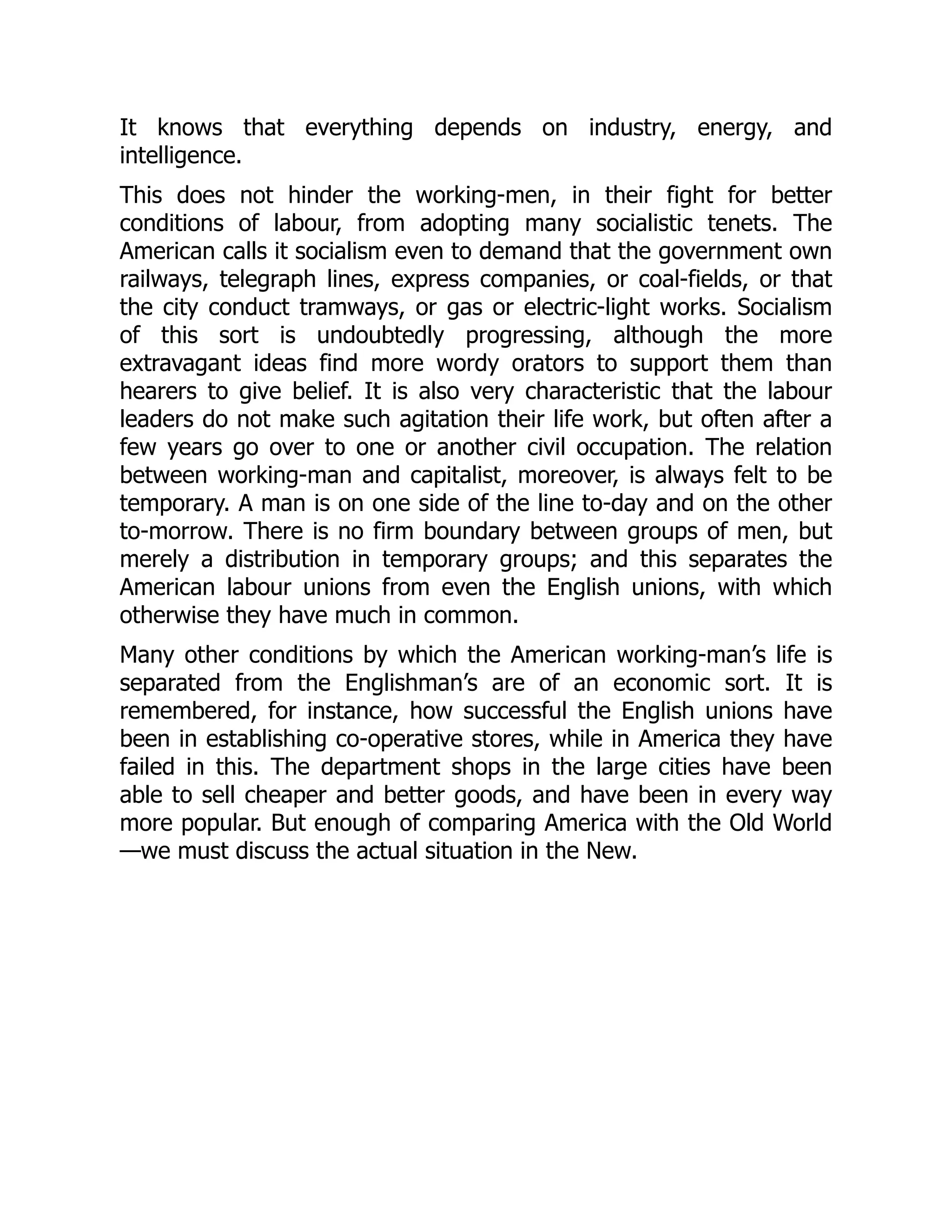 It knows that everything depends on industry, energy, and
intelligence.
This does not hinder the working-men, in their fight for better
conditions of labour, from adopting many socialistic tenets. The
American calls it socialism even to demand that the government own
railways, telegraph lines, express companies, or coal-fields, or that
the city conduct tramways, or gas or electric-light works. Socialism
of this sort is undoubtedly progressing, although the more
extravagant ideas find more wordy orators to support them than
hearers to give belief. It is also very characteristic that the labour
leaders do not make such agitation their life work, but often after a
few years go over to one or another civil occupation. The relation
between working-man and capitalist, moreover, is always felt to be
temporary. A man is on one side of the line to-day and on the other
to-morrow. There is no firm boundary between groups of men, but
merely a distribution in temporary groups; and this separates the
American labour unions from even the English unions, with which
otherwise they have much in common.
Many other conditions by which the American working-man’s life is
separated from the Englishman’s are of an economic sort. It is
remembered, for instance, how successful the English unions have
been in establishing co-operative stores, while in America they have
failed in this. The department shops in the large cities have been
able to sell cheaper and better goods, and have been in every way
more popular. But enough of comparing America with the Old World
—we must discuss the actual situation in the New.
 