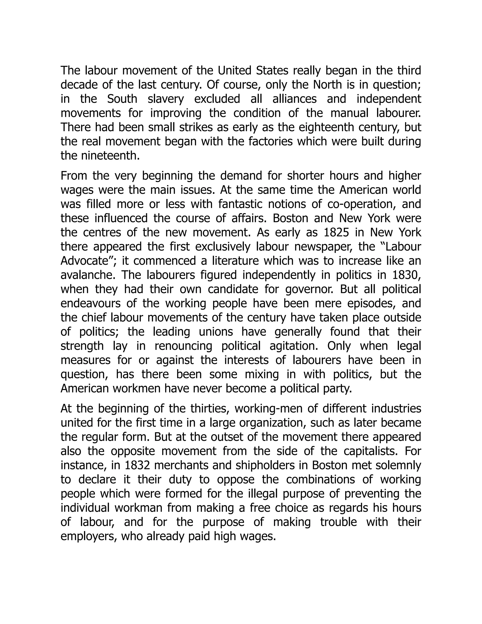 The labour movement of the United States really began in the third
decade of the last century. Of course, only the North is in question;
in the South slavery excluded all alliances and independent
movements for improving the condition of the manual labourer.
There had been small strikes as early as the eighteenth century, but
the real movement began with the factories which were built during
the nineteenth.
From the very beginning the demand for shorter hours and higher
wages were the main issues. At the same time the American world
was filled more or less with fantastic notions of co-operation, and
these influenced the course of affairs. Boston and New York were
the centres of the new movement. As early as 1825 in New York
there appeared the first exclusively labour newspaper, the “Labour
Advocate”; it commenced a literature which was to increase like an
avalanche. The labourers figured independently in politics in 1830,
when they had their own candidate for governor. But all political
endeavours of the working people have been mere episodes, and
the chief labour movements of the century have taken place outside
of politics; the leading unions have generally found that their
strength lay in renouncing political agitation. Only when legal
measures for or against the interests of labourers have been in
question, has there been some mixing in with politics, but the
American workmen have never become a political party.
At the beginning of the thirties, working-men of different industries
united for the first time in a large organization, such as later became
the regular form. But at the outset of the movement there appeared
also the opposite movement from the side of the capitalists. For
instance, in 1832 merchants and shipholders in Boston met solemnly
to declare it their duty to oppose the combinations of working
people which were formed for the illegal purpose of preventing the
individual workman from making a free choice as regards his hours
of labour, and for the purpose of making trouble with their
employers, who already paid high wages.
 
