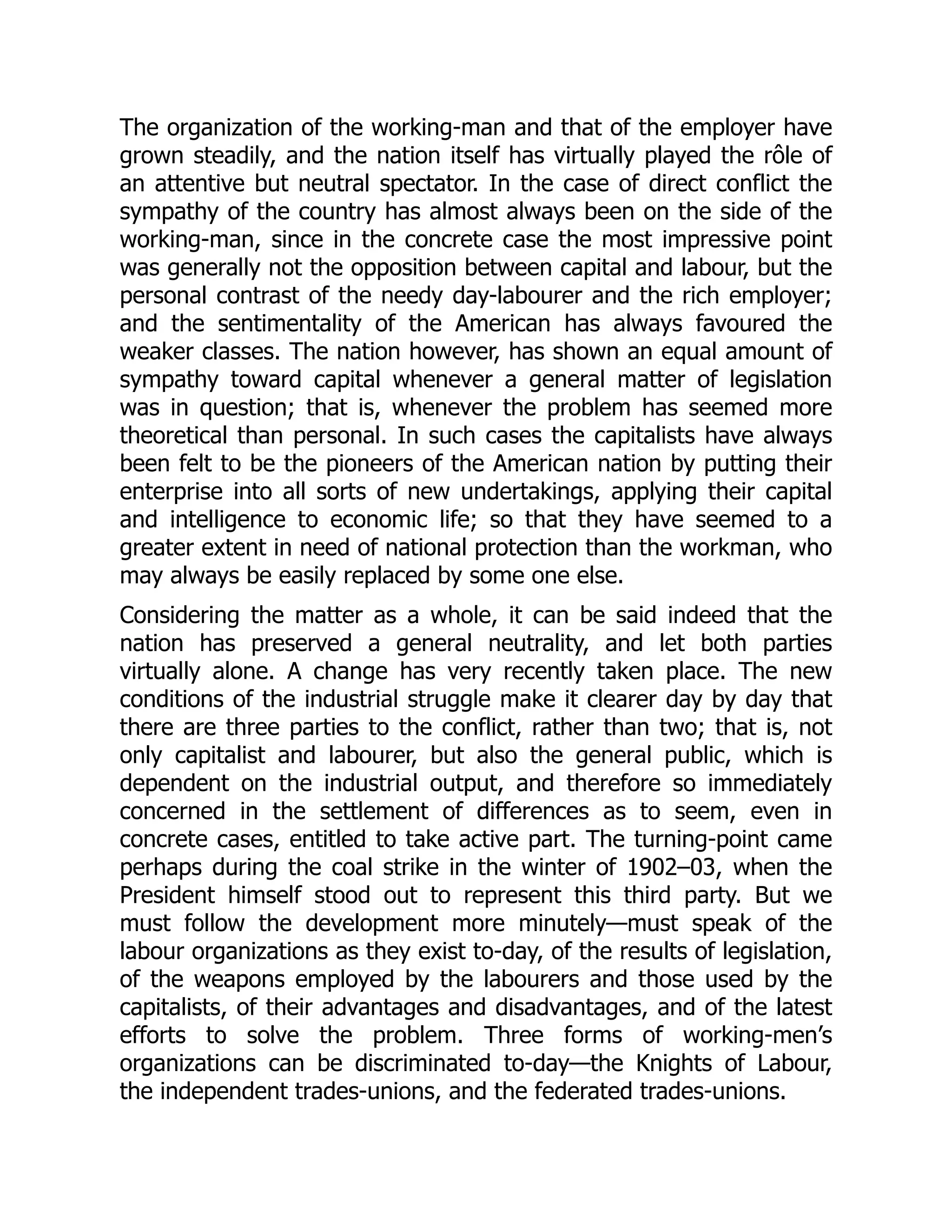 The organization of the working-man and that of the employer have
grown steadily, and the nation itself has virtually played the rôle of
an attentive but neutral spectator. In the case of direct conflict the
sympathy of the country has almost always been on the side of the
working-man, since in the concrete case the most impressive point
was generally not the opposition between capital and labour, but the
personal contrast of the needy day-labourer and the rich employer;
and the sentimentality of the American has always favoured the
weaker classes. The nation however, has shown an equal amount of
sympathy toward capital whenever a general matter of legislation
was in question; that is, whenever the problem has seemed more
theoretical than personal. In such cases the capitalists have always
been felt to be the pioneers of the American nation by putting their
enterprise into all sorts of new undertakings, applying their capital
and intelligence to economic life; so that they have seemed to a
greater extent in need of national protection than the workman, who
may always be easily replaced by some one else.
Considering the matter as a whole, it can be said indeed that the
nation has preserved a general neutrality, and let both parties
virtually alone. A change has very recently taken place. The new
conditions of the industrial struggle make it clearer day by day that
there are three parties to the conflict, rather than two; that is, not
only capitalist and labourer, but also the general public, which is
dependent on the industrial output, and therefore so immediately
concerned in the settlement of differences as to seem, even in
concrete cases, entitled to take active part. The turning-point came
perhaps during the coal strike in the winter of 1902–03, when the
President himself stood out to represent this third party. But we
must follow the development more minutely—must speak of the
labour organizations as they exist to-day, of the results of legislation,
of the weapons employed by the labourers and those used by the
capitalists, of their advantages and disadvantages, and of the latest
efforts to solve the problem. Three forms of working-men’s
organizations can be discriminated to-day—the Knights of Labour,
the independent trades-unions, and the federated trades-unions.
 