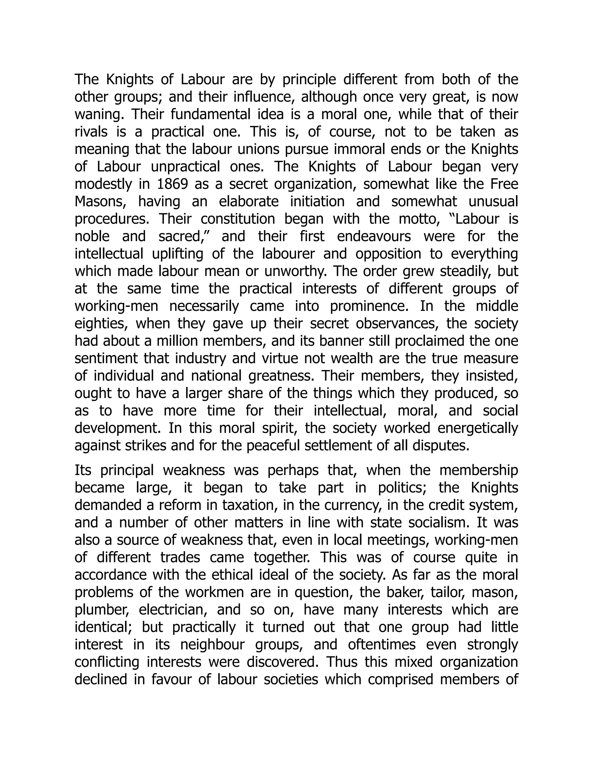 The Knights of Labour are by principle different from both of the
other groups; and their influence, although once very great, is now
waning. Their fundamental idea is a moral one, while that of their
rivals is a practical one. This is, of course, not to be taken as
meaning that the labour unions pursue immoral ends or the Knights
of Labour unpractical ones. The Knights of Labour began very
modestly in 1869 as a secret organization, somewhat like the Free
Masons, having an elaborate initiation and somewhat unusual
procedures. Their constitution began with the motto, “Labour is
noble and sacred,” and their first endeavours were for the
intellectual uplifting of the labourer and opposition to everything
which made labour mean or unworthy. The order grew steadily, but
at the same time the practical interests of different groups of
working-men necessarily came into prominence. In the middle
eighties, when they gave up their secret observances, the society
had about a million members, and its banner still proclaimed the one
sentiment that industry and virtue not wealth are the true measure
of individual and national greatness. Their members, they insisted,
ought to have a larger share of the things which they produced, so
as to have more time for their intellectual, moral, and social
development. In this moral spirit, the society worked energetically
against strikes and for the peaceful settlement of all disputes.
Its principal weakness was perhaps that, when the membership
became large, it began to take part in politics; the Knights
demanded a reform in taxation, in the currency, in the credit system,
and a number of other matters in line with state socialism. It was
also a source of weakness that, even in local meetings, working-men
of different trades came together. This was of course quite in
accordance with the ethical ideal of the society. As far as the moral
problems of the workmen are in question, the baker, tailor, mason,
plumber, electrician, and so on, have many interests which are
identical; but practically it turned out that one group had little
interest in its neighbour groups, and oftentimes even strongly
conflicting interests were discovered. Thus this mixed organization
declined in favour of labour societies which comprised members of
 