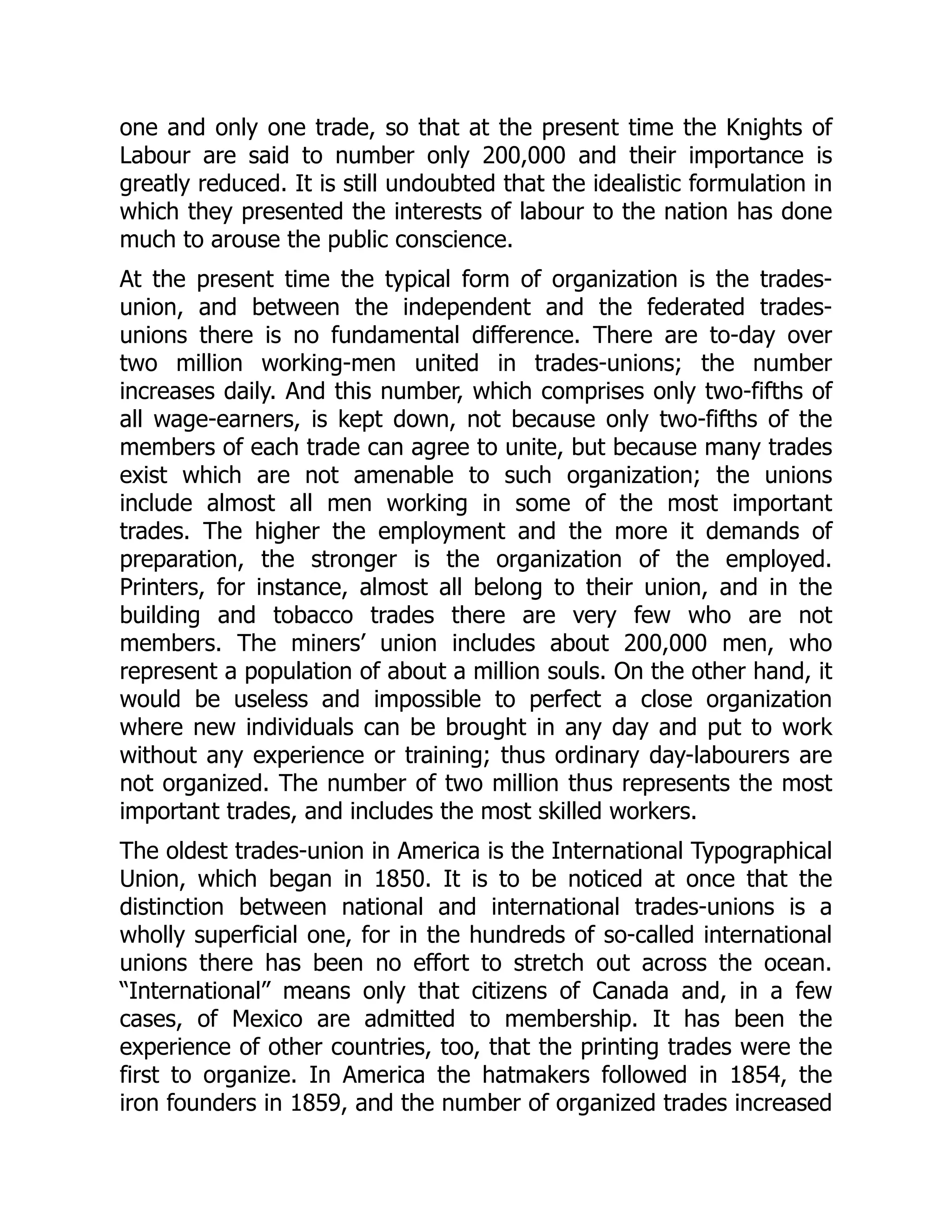 one and only one trade, so that at the present time the Knights of
Labour are said to number only 200,000 and their importance is
greatly reduced. It is still undoubted that the idealistic formulation in
which they presented the interests of labour to the nation has done
much to arouse the public conscience.
At the present time the typical form of organization is the trades-
union, and between the independent and the federated trades-
unions there is no fundamental difference. There are to-day over
two million working-men united in trades-unions; the number
increases daily. And this number, which comprises only two-fifths of
all wage-earners, is kept down, not because only two-fifths of the
members of each trade can agree to unite, but because many trades
exist which are not amenable to such organization; the unions
include almost all men working in some of the most important
trades. The higher the employment and the more it demands of
preparation, the stronger is the organization of the employed.
Printers, for instance, almost all belong to their union, and in the
building and tobacco trades there are very few who are not
members. The miners’ union includes about 200,000 men, who
represent a population of about a million souls. On the other hand, it
would be useless and impossible to perfect a close organization
where new individuals can be brought in any day and put to work
without any experience or training; thus ordinary day-labourers are
not organized. The number of two million thus represents the most
important trades, and includes the most skilled workers.
The oldest trades-union in America is the International Typographical
Union, which began in 1850. It is to be noticed at once that the
distinction between national and international trades-unions is a
wholly superficial one, for in the hundreds of so-called international
unions there has been no effort to stretch out across the ocean.
“International” means only that citizens of Canada and, in a few
cases, of Mexico are admitted to membership. It has been the
experience of other countries, too, that the printing trades were the
first to organize. In America the hatmakers followed in 1854, the
iron founders in 1859, and the number of organized trades increased
 
