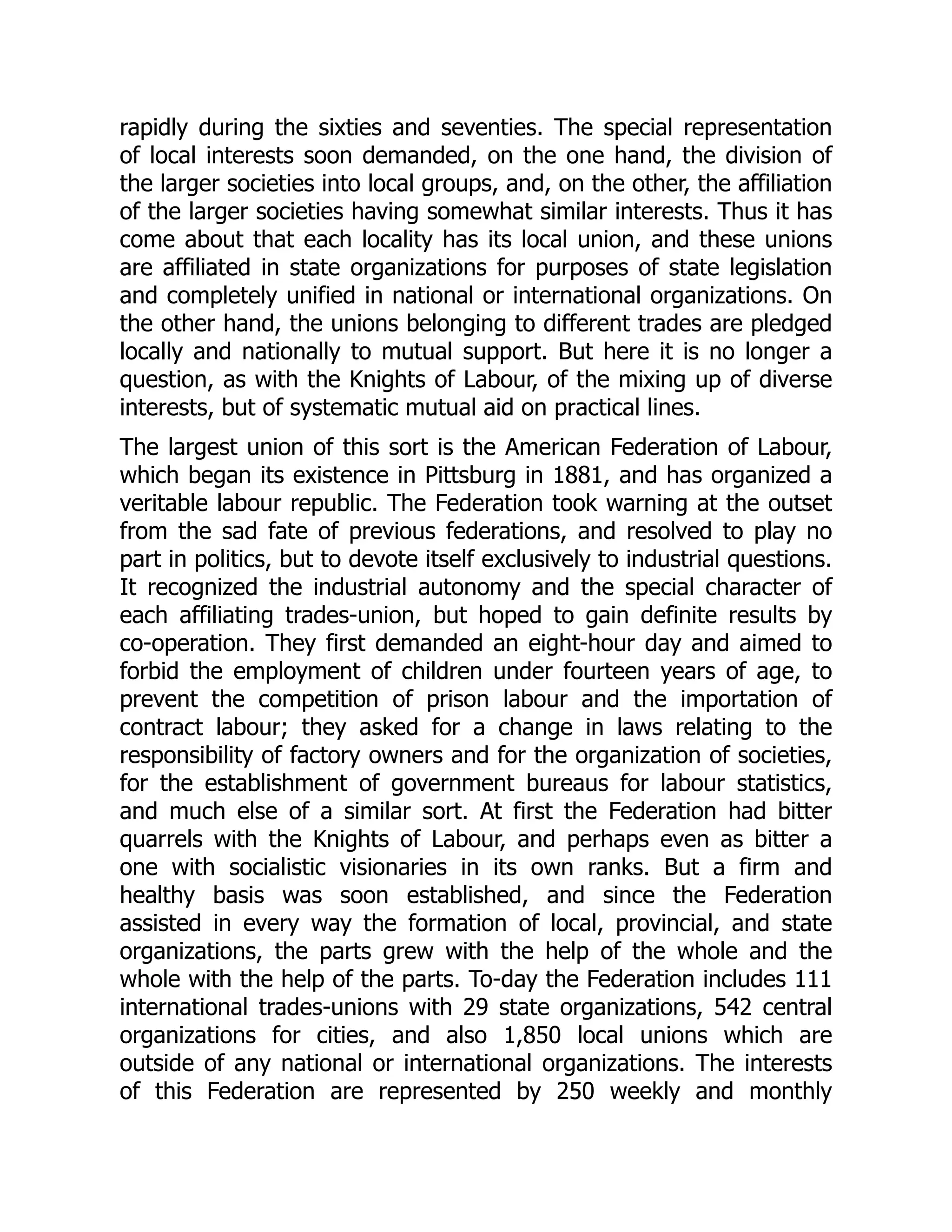 rapidly during the sixties and seventies. The special representation
of local interests soon demanded, on the one hand, the division of
the larger societies into local groups, and, on the other, the affiliation
of the larger societies having somewhat similar interests. Thus it has
come about that each locality has its local union, and these unions
are affiliated in state organizations for purposes of state legislation
and completely unified in national or international organizations. On
the other hand, the unions belonging to different trades are pledged
locally and nationally to mutual support. But here it is no longer a
question, as with the Knights of Labour, of the mixing up of diverse
interests, but of systematic mutual aid on practical lines.
The largest union of this sort is the American Federation of Labour,
which began its existence in Pittsburg in 1881, and has organized a
veritable labour republic. The Federation took warning at the outset
from the sad fate of previous federations, and resolved to play no
part in politics, but to devote itself exclusively to industrial questions.
It recognized the industrial autonomy and the special character of
each affiliating trades-union, but hoped to gain definite results by
co-operation. They first demanded an eight-hour day and aimed to
forbid the employment of children under fourteen years of age, to
prevent the competition of prison labour and the importation of
contract labour; they asked for a change in laws relating to the
responsibility of factory owners and for the organization of societies,
for the establishment of government bureaus for labour statistics,
and much else of a similar sort. At first the Federation had bitter
quarrels with the Knights of Labour, and perhaps even as bitter a
one with socialistic visionaries in its own ranks. But a firm and
healthy basis was soon established, and since the Federation
assisted in every way the formation of local, provincial, and state
organizations, the parts grew with the help of the whole and the
whole with the help of the parts. To-day the Federation includes 111
international trades-unions with 29 state organizations, 542 central
organizations for cities, and also 1,850 local unions which are
outside of any national or international organizations. The interests
of this Federation are represented by 250 weekly and monthly
 