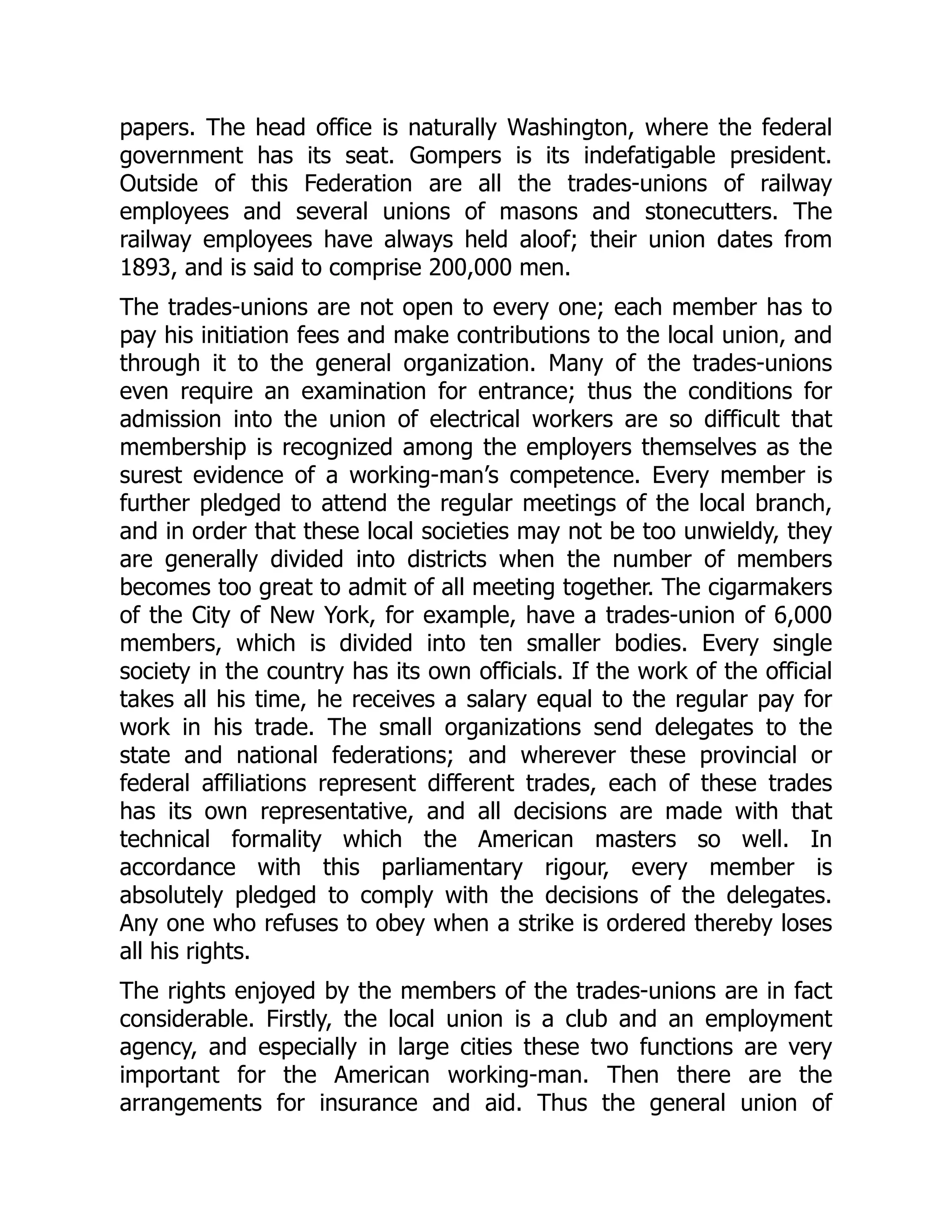 papers. The head office is naturally Washington, where the federal
government has its seat. Gompers is its indefatigable president.
Outside of this Federation are all the trades-unions of railway
employees and several unions of masons and stonecutters. The
railway employees have always held aloof; their union dates from
1893, and is said to comprise 200,000 men.
The trades-unions are not open to every one; each member has to
pay his initiation fees and make contributions to the local union, and
through it to the general organization. Many of the trades-unions
even require an examination for entrance; thus the conditions for
admission into the union of electrical workers are so difficult that
membership is recognized among the employers themselves as the
surest evidence of a working-man’s competence. Every member is
further pledged to attend the regular meetings of the local branch,
and in order that these local societies may not be too unwieldy, they
are generally divided into districts when the number of members
becomes too great to admit of all meeting together. The cigarmakers
of the City of New York, for example, have a trades-union of 6,000
members, which is divided into ten smaller bodies. Every single
society in the country has its own officials. If the work of the official
takes all his time, he receives a salary equal to the regular pay for
work in his trade. The small organizations send delegates to the
state and national federations; and wherever these provincial or
federal affiliations represent different trades, each of these trades
has its own representative, and all decisions are made with that
technical formality which the American masters so well. In
accordance with this parliamentary rigour, every member is
absolutely pledged to comply with the decisions of the delegates.
Any one who refuses to obey when a strike is ordered thereby loses
all his rights.
The rights enjoyed by the members of the trades-unions are in fact
considerable. Firstly, the local union is a club and an employment
agency, and especially in large cities these two functions are very
important for the American working-man. Then there are the
arrangements for insurance and aid. Thus the general union of
 