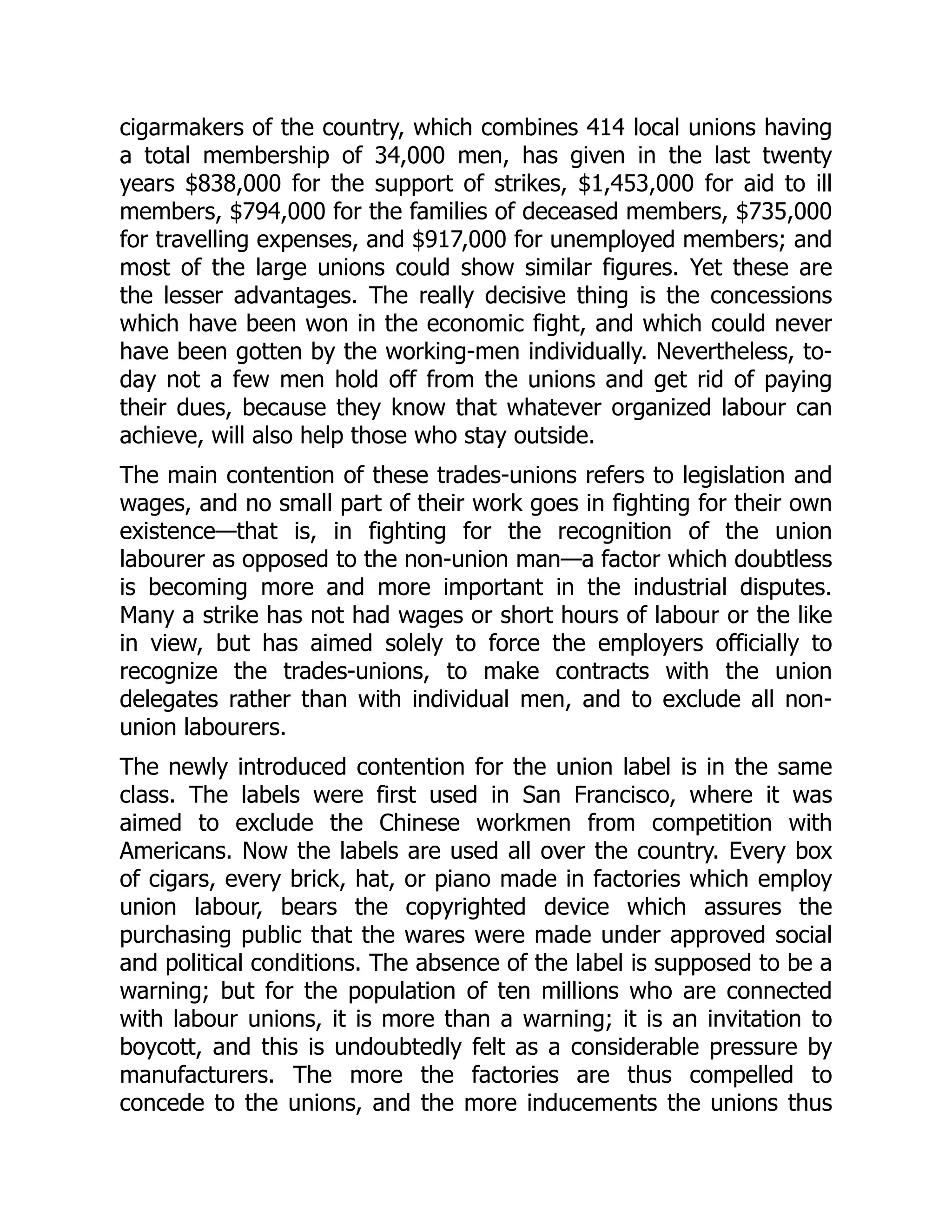 cigarmakers of the country, which combines 414 local unions having
a total membership of 34,000 men, has given in the last twenty
years $838,000 for the support of strikes, $1,453,000 for aid to ill
members, $794,000 for the families of deceased members, $735,000
for travelling expenses, and $917,000 for unemployed members; and
most of the large unions could show similar figures. Yet these are
the lesser advantages. The really decisive thing is the concessions
which have been won in the economic fight, and which could never
have been gotten by the working-men individually. Nevertheless, to-
day not a few men hold off from the unions and get rid of paying
their dues, because they know that whatever organized labour can
achieve, will also help those who stay outside.
The main contention of these trades-unions refers to legislation and
wages, and no small part of their work goes in fighting for their own
existence—that is, in fighting for the recognition of the union
labourer as opposed to the non-union man—a factor which doubtless
is becoming more and more important in the industrial disputes.
Many a strike has not had wages or short hours of labour or the like
in view, but has aimed solely to force the employers officially to
recognize the trades-unions, to make contracts with the union
delegates rather than with individual men, and to exclude all non-
union labourers.
The newly introduced contention for the union label is in the same
class. The labels were first used in San Francisco, where it was
aimed to exclude the Chinese workmen from competition with
Americans. Now the labels are used all over the country. Every box
of cigars, every brick, hat, or piano made in factories which employ
union labour, bears the copyrighted device which assures the
purchasing public that the wares were made under approved social
and political conditions. The absence of the label is supposed to be a
warning; but for the population of ten millions who are connected
with labour unions, it is more than a warning; it is an invitation to
boycott, and this is undoubtedly felt as a considerable pressure by
manufacturers. The more the factories are thus compelled to
concede to the unions, and the more inducements the unions thus
 