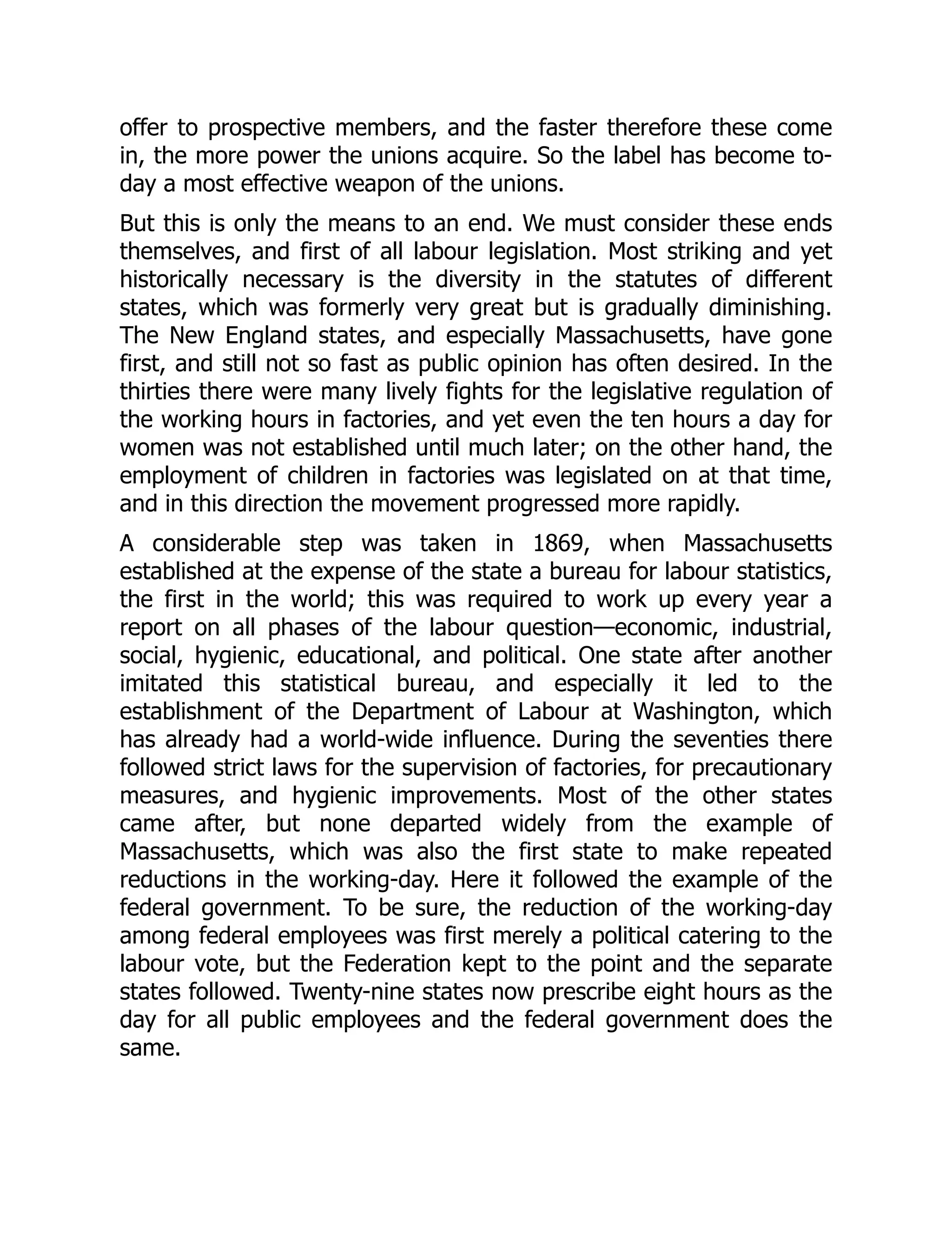 offer to prospective members, and the faster therefore these come
in, the more power the unions acquire. So the label has become to-
day a most effective weapon of the unions.
But this is only the means to an end. We must consider these ends
themselves, and first of all labour legislation. Most striking and yet
historically necessary is the diversity in the statutes of different
states, which was formerly very great but is gradually diminishing.
The New England states, and especially Massachusetts, have gone
first, and still not so fast as public opinion has often desired. In the
thirties there were many lively fights for the legislative regulation of
the working hours in factories, and yet even the ten hours a day for
women was not established until much later; on the other hand, the
employment of children in factories was legislated on at that time,
and in this direction the movement progressed more rapidly.
A considerable step was taken in 1869, when Massachusetts
established at the expense of the state a bureau for labour statistics,
the first in the world; this was required to work up every year a
report on all phases of the labour question—economic, industrial,
social, hygienic, educational, and political. One state after another
imitated this statistical bureau, and especially it led to the
establishment of the Department of Labour at Washington, which
has already had a world-wide influence. During the seventies there
followed strict laws for the supervision of factories, for precautionary
measures, and hygienic improvements. Most of the other states
came after, but none departed widely from the example of
Massachusetts, which was also the first state to make repeated
reductions in the working-day. Here it followed the example of the
federal government. To be sure, the reduction of the working-day
among federal employees was first merely a political catering to the
labour vote, but the Federation kept to the point and the separate
states followed. Twenty-nine states now prescribe eight hours as the
day for all public employees and the federal government does the
same.
 