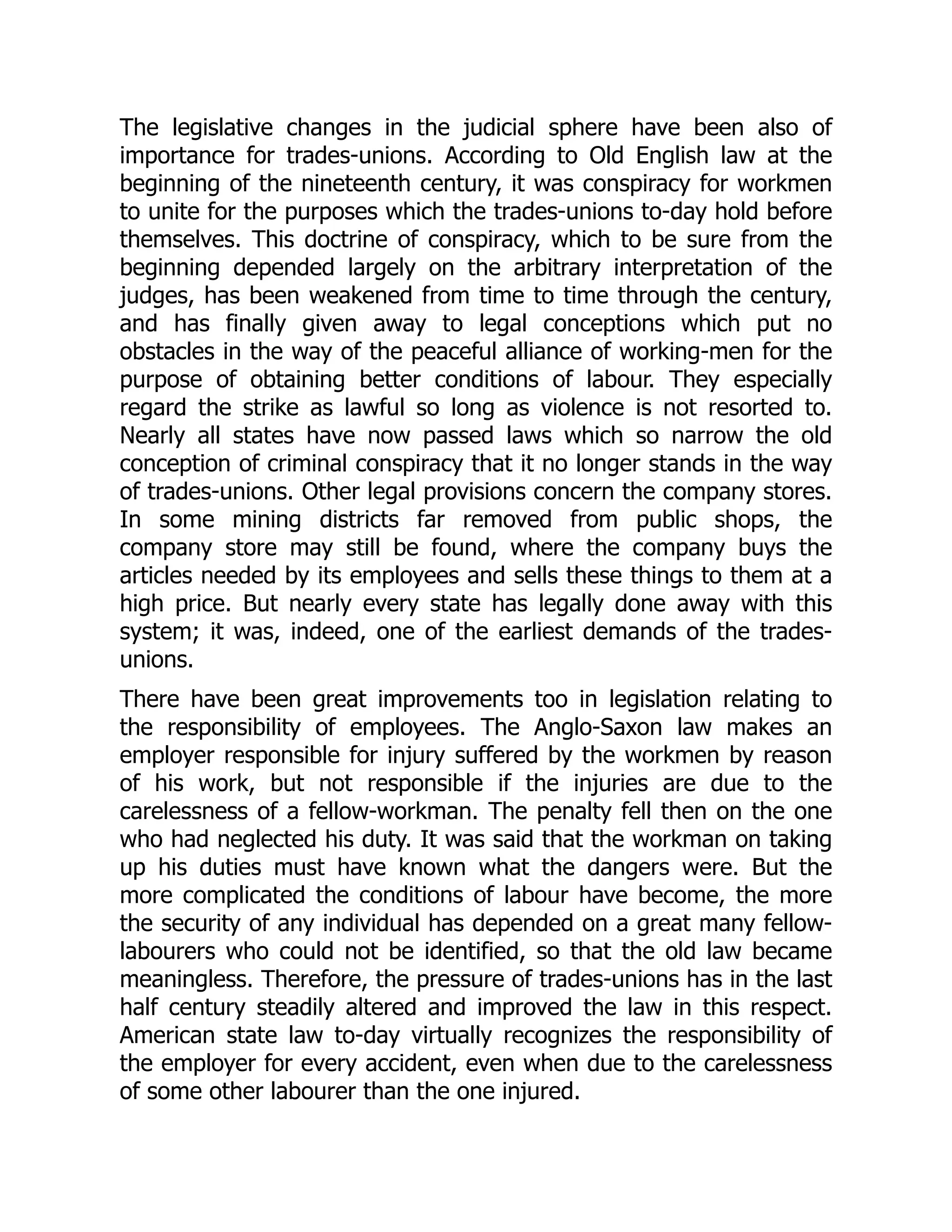 The legislative changes in the judicial sphere have been also of
importance for trades-unions. According to Old English law at the
beginning of the nineteenth century, it was conspiracy for workmen
to unite for the purposes which the trades-unions to-day hold before
themselves. This doctrine of conspiracy, which to be sure from the
beginning depended largely on the arbitrary interpretation of the
judges, has been weakened from time to time through the century,
and has finally given away to legal conceptions which put no
obstacles in the way of the peaceful alliance of working-men for the
purpose of obtaining better conditions of labour. They especially
regard the strike as lawful so long as violence is not resorted to.
Nearly all states have now passed laws which so narrow the old
conception of criminal conspiracy that it no longer stands in the way
of trades-unions. Other legal provisions concern the company stores.
In some mining districts far removed from public shops, the
company store may still be found, where the company buys the
articles needed by its employees and sells these things to them at a
high price. But nearly every state has legally done away with this
system; it was, indeed, one of the earliest demands of the trades-
unions.
There have been great improvements too in legislation relating to
the responsibility of employees. The Anglo-Saxon law makes an
employer responsible for injury suffered by the workmen by reason
of his work, but not responsible if the injuries are due to the
carelessness of a fellow-workman. The penalty fell then on the one
who had neglected his duty. It was said that the workman on taking
up his duties must have known what the dangers were. But the
more complicated the conditions of labour have become, the more
the security of any individual has depended on a great many fellow-
labourers who could not be identified, so that the old law became
meaningless. Therefore, the pressure of trades-unions has in the last
half century steadily altered and improved the law in this respect.
American state law to-day virtually recognizes the responsibility of
the employer for every accident, even when due to the carelessness
of some other labourer than the one injured.
 