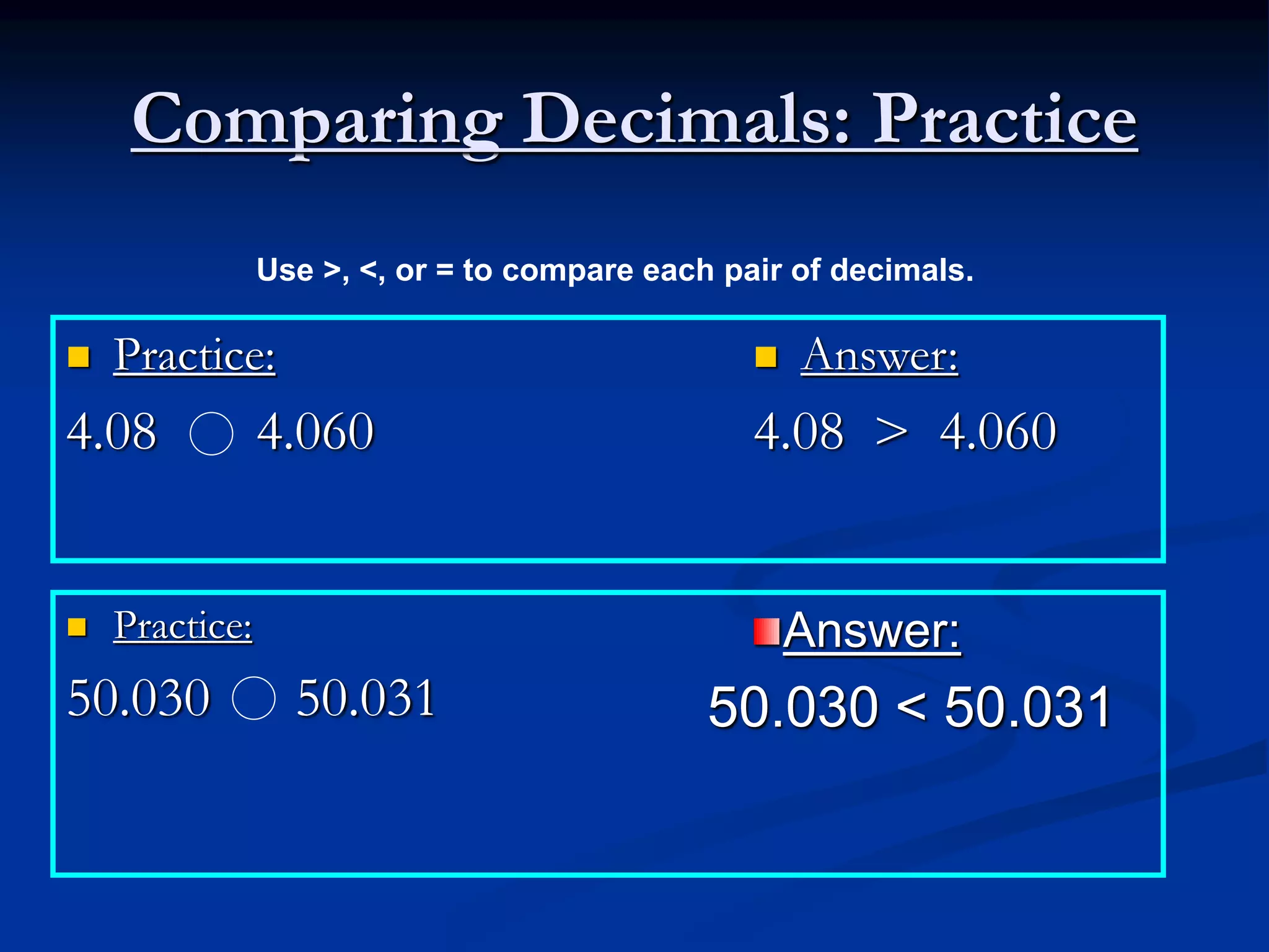 Comparing Decimals: Practice
 Practice:
4.08 4.060
 Answer:
4.08 > 4.060
 Practice:
50.030 50.031
Use >, <, or = to compare each pair of decimals.
Answer:
50.030 < 50.031
 