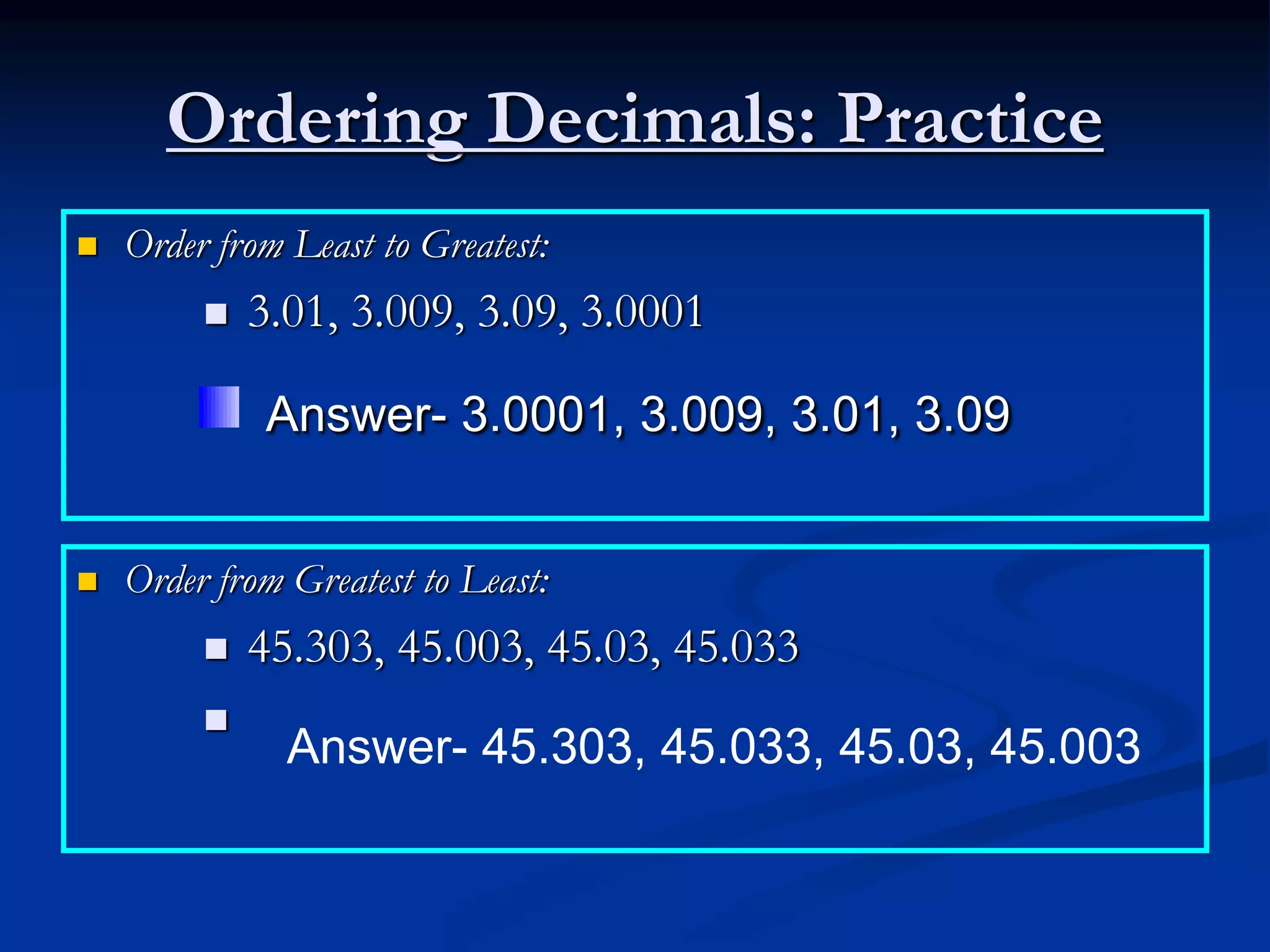 Ordering Decimals: Practice
 Order from Least to Greatest:
 3.01, 3.009, 3.09, 3.0001
 Order from Greatest to Least:
 45.303, 45.003, 45.03, 45.033

Answer- 3.0001, 3.009, 3.01, 3.09
Answer- 45.303, 45.033, 45.03, 45.003
 