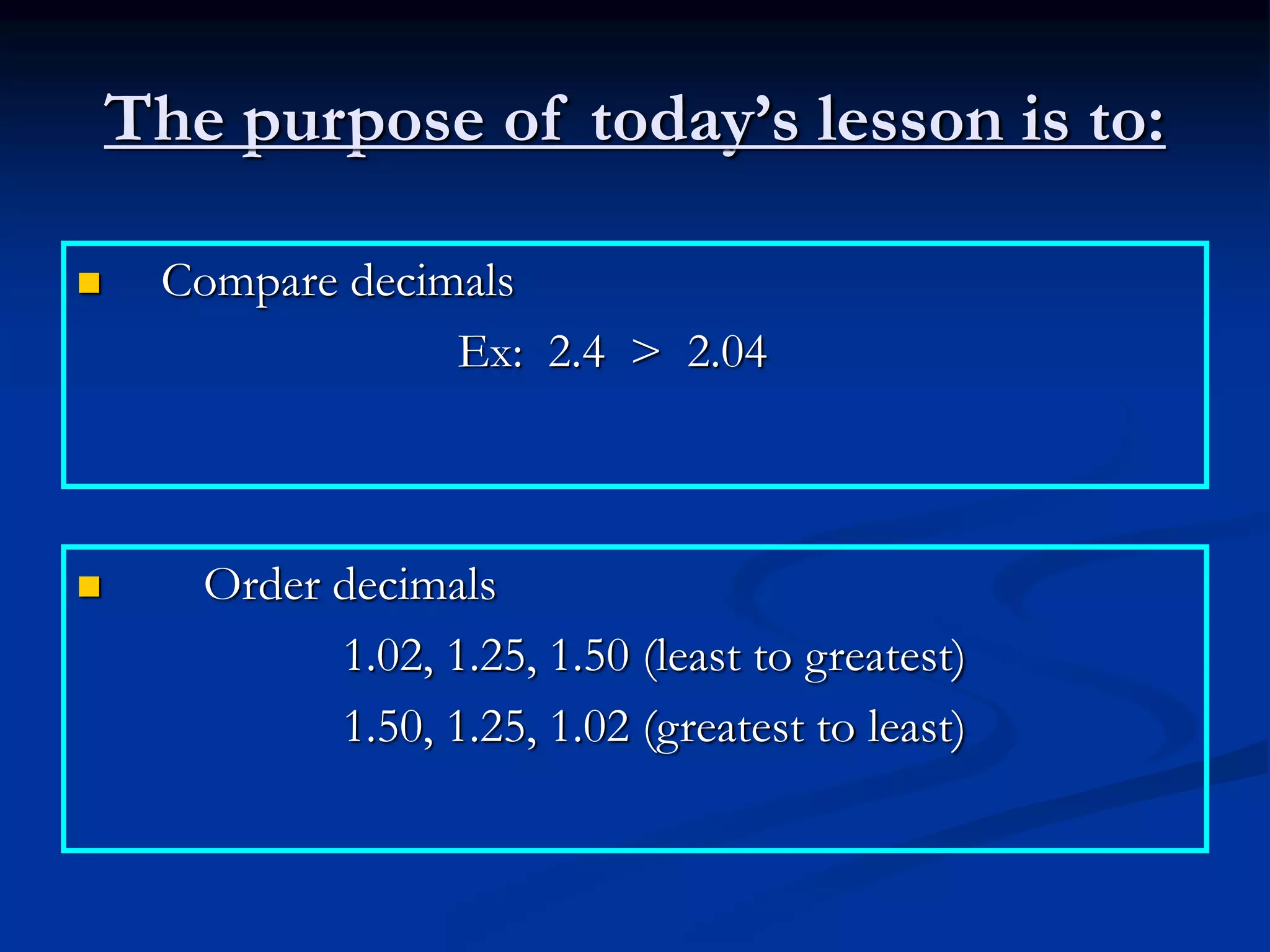 The purpose of today’s lesson is to:
 Compare decimals
Ex: 2.4 > 2.04
 Order decimals
1.02, 1.25, 1.50 (least to greatest)
1.50, 1.25, 1.02 (greatest to least)
 