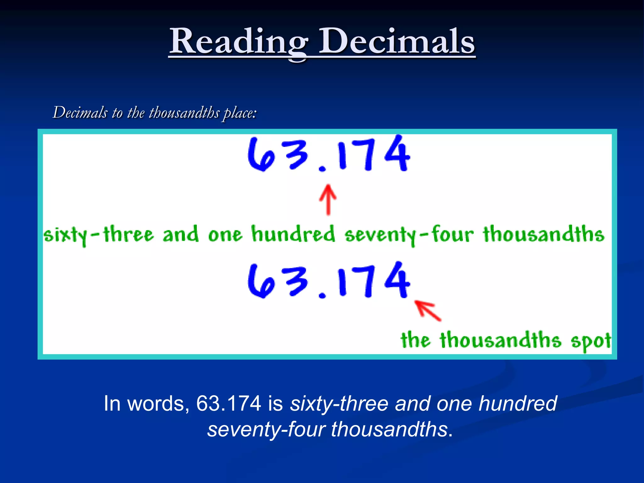 Reading Decimals
Decimals to the thousandths place:
In words, 63.174 is sixty-three and one hundred
seventy-four thousandths.
 