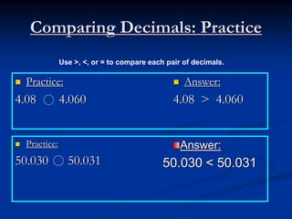 Comparing Decimals: Practice
 Practice:
4.08 4.060
 Answer:
4.08 > 4.060
 Practice:
50.030 50.031
Use >, <, or = to compare each pair of decimals.
Answer:
50.030 < 50.031
 