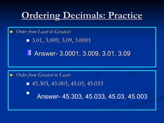 Ordering Decimals: Practice
 Order from Least to Greatest:
 3.01, 3.009, 3.09, 3.0001
 Order from Greatest to Least:
 45.303, 45.003, 45.03, 45.033

Answer- 3.0001, 3.009, 3.01, 3.09
Answer- 45.303, 45.033, 45.03, 45.003
 