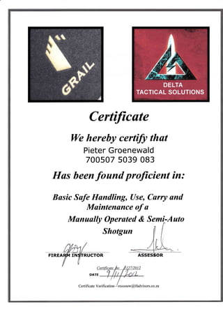 Certificate
We hereby certifi thut
Pieter Groenewald
700s07 s039 083
Hus been found proJicient in:
Busic Sufe Hundling, Use, Curry and
Maintenonce of u
Munuully Operuted & Semt:.Auto
Shotgun
 