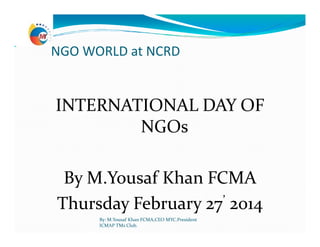 NGO WORLD at NCRD
INTERNATIONAL DAY OF
NGOsNGOs
By M.Yousaf Khan FCMA
Thursday February 27’ 2014
By: M.Yousaf Khan FCMA,CEO MYC.President
ICMAP TMs Club.
 