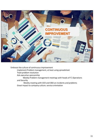 Embrace the culture of continuous improvement
Implement Problem management, at least using spreadsheet
Track problem resolution
Ask executive sponsorship
Weekly Problem management meetings with heads of IT, Operations
and Security
Weekly meeting with CEO and CBO on incidents and problems
Great impact to company culture: service orientation
11
 