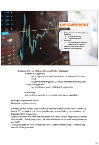 Empower the role of Service Desk within key processes:
Incident management
Authority to set incident severity and activate any function
7x24
Major incidents triggers SMS to MB members including CEO
Change management
Service Desk as a part of CAB with veto option
Monitoring
Self-confidence due to service-state information availability
Feeling of helplessness before
Feeling of confidence today
Example: SD has noticed large number of declined authorizations on our client - big
bank’s POS network in one country and we see these all belong to cards issued by
biggest bank in this country.
After SD informed our bank and they asked other bank what is happening, the other
bank replied: „Thank you for alert, we looked and now see that we have problem on
our host”
This is greatest gain from monitoring: from „telephone monitoring” to monitoring
even for other providers!
12
 