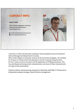 I was born in 1972 and have been working in Intesa Sanpaolo Card as the Head of
Service Management Department in Croatia.
After master degree in computer sciences at the University of Zagreb, I am working
for 19 years in infrastructure and operations area for card processing business
For last 7 years my focus has been real-life application of ITSM good practice. This
has contributed achieving certain improvements, and some of these improvements
are topic of this presentation.
Positions (within card processing companies): Help-Desk staff, DBA, IT Infrastructure
& Operations deputy manager, Head of Service management
1
 