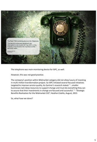 The telephone was main monitoring device for ISPC, as well.
However, this was not good practice.
The company’s position within Midmarket category did not allow luxury of investing
in multi-million transformation project. So ISPC initiated several focused initiatives
targeted to improve service quality. As Gartner’s research stated: “…smaller
businesses lack deep resources to support change and must do everything they can
to assure that their investments in change are focused and successful. ”- “Strategic
Benefits Realization for the Midmarket CIO”, Heather Colella, August, 2015
So, what have we done?
5
 