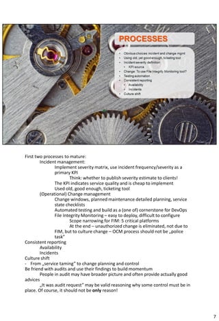 First two processes to mature:
Incident management:
Implement severity matrix, use incident frequency/severity as a
primary KPI
Think: whether to publish severity estimate to clients!
The KPI indicates service quality and is cheap to implement
Used old, good enough, ticketing tool
(Operational) Change management
Change windows, planned maintenance detailed planning, service
state checklists
Automated testing and build as a (one of) cornerstone for DevOps
File Integrity Monitoring – easy to deploy, difficult to configure
Scope narrowing for FIM: 5 critical platforms
At the end – unauthorized change is eliminated, not due to
FIM, but to culture change – OCM process should not be „police
task”
Consistent reporting
Availability
Incidents
Culture shift
- From „service taming” to change planning and control
Be friend with audits and use their findings to build momentum
People in audit may have broader picture and often provide actually good
advices
„It was audit request” may be valid reasoning why some control must be in
place. Of course, it should not be only reason!
7
 