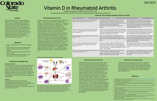 Vitamin D in Rheumatoid Arthritis
Abstract
Objectives
Introduction and Background
Physiological Aspects of RA
Associated Role of Vitamin D
Research: The Correlation Between Vitamin D and RA
Implications and Conclusions
References
Fall 2015
Madysen Jourgensen, Elizabeth Harris, Molly Carroll
Department of Food Science and Human Nutrition, Colorado State University, Fort Collins, CO.
(Lang PO, Aspinall R, 2015)10
Purpose Methods Results
Study 1: Determine whether serum vitamin D levels
influence the recurrence rate of RA.6(1812-1816)
RA remission patients divided into normal vitamin D
(n=168) and vitamin D deficient groups (n=172) at
baseline of the study. Vitamin D deficient group divided
into vitamin D treatment (n=84) and non-
treatment/control (n=88) groups. Followed for 24
months.
Normal vitamin D group had lower recurrence rate
(16.7%) of RA with a statistically significant difference
(P=0.02) between recurrence rate in control group
(29.5%). Difference between recurrence rate of vitamin
D treatment group (19.0%) and control group was not
statistically significant (P=0.11).
Study 2: Discover whether RA activity and treatment
success is correlated with serum vitamin D levels at
time of diagnosis.3(1-8)
Patients recently diagnosed with RA (n=37) had vitamin
D levels measured at baseline of study. Patients divided
into low and adequate vitamin D groups. RA activity
observed in two groups for 12 months.
Low vitamin D group had higher disease activity than
adequate vitamin D group. Significantly lower remission
rates (P<0.001) in low vitamin D group (16% remission)
versus adequate vitamin D group (68% remission).
Study 3: Determine the correlation of vitamin D levels
and RA.7(1994-2001)
Serum levels of active vitamin D measured in RA
patients (n=130) and healthy control group (n=80).
Disease activity compared to vitamin D status within RA
group.
Serum vitamin D levels significantly lower in RA patients
than control group (P<0.01). RA patients with severe
disease activity had significantly lower vitamin D levels
compared to RA patients with moderate and low
disease activity (P<0.01).
Study 4: Examine the relationship between vitamin D
status and incidence of RA using electronic health
records.8(1475-1479)
Most recent vitamin D status of individuals with RA
(n=270) and non-RA controls (n=1,341) compared in
final analysis. Vitamin D levels of groups analyzed with
three cut-off values – continuous, <30 ng/mL, and <20
ng/mL – and compared.
No correlation found between vitamin D status and RA
development. Odds ratios RA vs. controls at continuous,
<30 ng/mL, and <20 ng/mL vitamin D levels: 1.00, 0.98,
1.12.
Study 5: Understand how serum vitamin D relates to RA
and RA disease activity.9(246-250)
Vitamin D levels of RA patients (n=181) and healthy
controls (n=186) assessed with diet history
questionnaires and serum measurements. Disease
activity of RA patients evaluated as well.
Serum vitamin D levels significantly lower in RA patients
versus healthy controls (P<0.01), but disease activity
not correlated to vitamin D levels in RA patients
(P=0.129).
Rheumatoid arthritis (RA) is a serious autoimmune
disease that can cause severe disability. Research has
shown a possible correlation between low serum
vitamin D levels and the risk for developing RA and
experiencing increased disease activity. Because it is
known that vitamin D acts as an immunoregulatory
component in the body, it is hypothesized that vitamin
D may moderate an antigen-specific autoimmune
response in RA. However, not all studies have shown a
correlation between serum vitamin D and RA risk and
disease activity; therefore, further research is
encouraged to provide more knowledge about the
relation of vitamin D to the disease.
1. Discuss the disease process, symptoms, and etiology
of RA.
2. Discuss how the nutrient vitamin D could possibly
relate to the disease process of RA and affect its
symptoms.
3. Analyze what recent research has concluded about
vitamin D and RA.
4. Discuss the implications of vitamin D/RA research
and its importance in the treatment of RA.
Rheumatoid Arthritis
RA is an autoimmune disease that is classified by affecting five
or more joints in the body. The synovial membrane of the
joints is predominantly affected by inflammation, and this
leads to corrosion of bones and cartilage which may cause
deformity.1 Across the world, RA is the most widespread of
inflammatory diseases. In America, it affects 1.5 million adults
and 294,000 individuals under the age of 18.2(4403) RA can
eventually lead to an individual’s demise by causing disability
and early death.1
Vitamin D
The biologically active form of vitamin D (1,25-
dihydroxyvitamin D) contributes to calcium, bone and
immunological homeostasis. Research has shown that vitamin
D may reduce disease activity levels of RA while
hypovitaminosis D has shown a correlation with increased risk
of developing the disease.3(2)
RA affects the synovium – a soft-tissue membrane lining the joint
cavity.2(4403) Immune cells and the release of inflammatory
cytokines create inflammation in this membrane.4(1-2) Eventually,
the synovium thickens due to chronic inflammation,4(1) causing a
restriction of movement, hindrance of ligaments, and a
breakdown of the cartilage and bone in the joint.2(4403) RA
generally begins in the smaller joints of the body, commonly in
the feet and hands, and later moves to the larger joints.2(4404)
However, the effects of RA are not limited to the joints.
Inflammation known as vasculitis may be present in the blood
vessels, limiting flow blood, causing ulcers on the skin and heart
problems. Additionally, rheumatoid nodules – hard bumps
resulting from inflammation – may eventually develop beneath
the skin and on organs. Reduced bone density and osteoporosis
can occur from mobility loss and inadequate vitamin D.4(2-6) The
etiology and disease process of RA are not yet fully understood. It
is hypothesized that factors in the environment, such as an
infection, may begin the development of RA in those that already
have the genetic predisposition; however, no antigen that may
cause the disease can be identified.2(4404) Although no cure is
available for RA, early treatment – such as disease modifying
drugs, physical therapy, and diet, can moderate symptoms.2(4406-
4407)
Multiple studies have shown that hypovitaminosis D may be
linked to increased disease activity in those suffering from
RA.5(61) This could be related to evidence that vitamin D can act
as an immunoregulatory component in the body. Vitamin D
receptors are located in the primary lymphoid organs, which
consist of the bone marrow and the thymus, the chief centers
for immune system development and differentiation. In
addition, vitamin D receptors are found on several immune
cells including mononuclear cells, dendritic cells, activated T
and B cells, and antigen-presenting cells. The number of
vitamin D receptors on helper T cells (CD4+ T cells) increases
after their activation, further emphasizing the apparent
involvement of vitamin D in an immune response.5(60) Multiple
immune cells have even been found to have the ability to
produce vitamin D.10(2045) In relation to autoimmunity, studies
show that vitamin D may act primarily through the inhibition of
Th1 cell proliferation, which are cells involved in the activation
of many other immune cells in the antigen-specific response of
the immune system. In the case of RA, vitamin D may inhibit
Th1 cell differentiation and proliferation and therefore impede
a resultant antigen-specific autoimmune response.5(61-62)
Refer to figure
1. Rheumatoid Arthitis. Centers for Disease Control and Prevention Web site. http://www.cdc.gov/arthritis/basics/rheumatoid.htm.
Updated November 6, 2014. Accessed October 11, 2015.
2. Laberge M, Cataldo LJ, Alic M. Rheumatoid arthritis. In: Longe JL, eds. Gale Encyclopedia of Medicine. 5th ed. Vol. 7. Farmington
Hills, MI: Gale Research Inc; 2015:4403-4408.
3. Franco M, Barchetta I, Iannuccelli C, et al. Hypovitaminosis D in recent onset rheumatoid arthritis is predictive of reduced
response to treatment and increased disease activity: a 12 month follow-up study. BMC Musculoskelet Di. March 2015; 16 (53):1-
8. doi: 10.1186/s12891-015-0505-6.
4. Wordsworth P, Holden W. Rheumatoid arthritis. Encyclopedia of Life Sciences. Chichester, England: John Wiley & Sons Ltd; 2006:1-
8.
5. Cutolo M, Otsa K, Uprus M, Paolino S, Seriolo B. Vitamin D in rheumatoid arthritis. Autoimmun Rev. 2007; 7(1): 59-64. doi:
10.1016/j.autrev.2007.07.001.
6. Yang J, Liu L, Zhang Q, Li M, Wang J. Effect of vitamin D on the recurrence rate of rheumatoid arthritis. Exp Ther Med. 2015; 10(1):
1812-1816. doi: 10.3892/etm.2015.2747.
7. Hong Q, Xu J, Xu S, Lian L, Zhang M, Ding C. Associations between serum 25-hydroxyvitamin D and disease activity, inflammatory
cytokines and bone loss in patients with rheumatoid arthritis. Rheumatology. 2014; 53(1): 1994-2001. doi:
10.1093/rheumatology/keu173.
8. Cote J, Berger A, Kirchner LH, Bili A. Low vitamin D level is not associated with increased incidence of rheumatoid arthritis.
Rheumatol Int. 2014; 34: 1475-1479. doi: 10.1007/s00296-014-3019-x.
9. Matsumoto Y, Sugioka Y, Tada M, et. al. Relationships between serum 25-hydroxycalciferol, vitamin D intake and disease activity in
patients with rheumatoid arthritis – TOMORROW study. Mod Rheumatol. 2014; 25(2): 246-250. doi:
10.3109/14397595.2014.952487.
10. Lang PO, Aspinall R. Can we translate vitamin D immunomodulating effect on innate and adaptive immunity to vaccine response?
Nutrients. 2015; 7(3): 2044-2060. doi: 10.3390/nu7032044.
Considerable amounts of research have been done in regards to
vitamin D status and its relationship to the risk and severity of RA.
Although most research has shown a positive relationship between
vitamin D status and decreased RA activity, some studies have shown
no correlation. Due to inconclusive evidence between studies, it is
highly suggested that research continue on the topic of vitamin D
status and its role in RA.
Depiction of how vitamin D works in the immune system
The active form of vitamin D is produced in the body through the action of sunlight, the
liver, and the kidney. Through intracrine, paracrine, and endocrine signaling in immune
cells, vitamin D can assist in both increasing a protective immune response and
modulating an over-active immune response. Shown here, vitamin D impairs dendritic
cell maturation via an intracrine pathway, inhibiting the proliferation of the helper T-cell
and its release of inflammatory cytokines via a paracrine pathway.10(2047-2049)
 