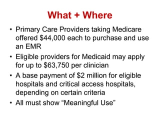 What + Where
• Primary Care Providers taking Medicare
offered $44,000 each to purchase and use
an EMR
• Eligible providers for Medicaid may apply
for up to $63,750 per clinician
• A base payment of $2 million for eligible
hospitals and critical access hospitals,
depending on certain criteria
• All must show “Meaningful Use”
 