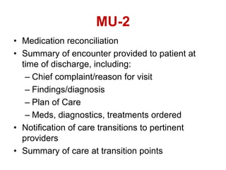 MU-2
• Medication reconciliation
• Summary of encounter provided to patient at
time of discharge, including:
– Chief complaint/reason for visit
– Findings/diagnosis
– Plan of Care
– Meds, diagnostics, treatments ordered
• Notification of care transitions to pertinent
providers
• Summary of care at transition points
 