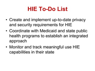 HIE To-Do List
• Create and implement up-to-date privacy
and security requirements for HIE
• Coordinate with Medicaid and state public
health programs to establish an integrated
approach
• Monitor and track meaningful use HIE
capabilities in their state
 