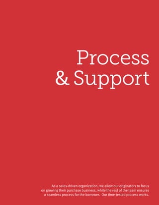 Process
& Support
As a sales-driven organization, we allow our originators to focus
on growing their purchase business, while the rest of the team ensures
a seamless process for the borrower. Our time-tested process works.
 